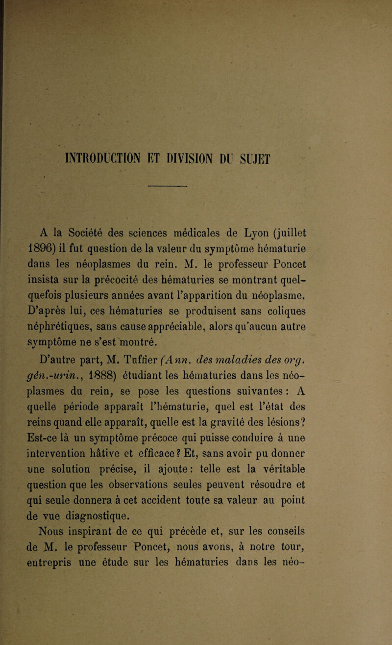 INTRODUCTION ET DIVISION DU SUJET A la Société des sciences médicales de Lyon (juillet 1896) il fut question de la valeur du symptôme hématurie dans les néoplasmes du rein. M. le professeur Poncet insista sur la précocité des hématuries se montrant quel¬ quefois plusieurs années avant l’apparition du néoplasme. D’après lui, ces hématuries se produisent sans coliques néphrétiques, sans cause appréciable, alors qu’aucun autre symptôme ne s’est montré. D’autre part, M. Tufder (Ann. des maladies des or g. gèn.-urin., 1888) étudiant les hématuries dans les néo¬ plasmes du rein, se pose les questions suivantes : A quelle période apparaît l’hématurie, quel est l’état des reins quand elle apparaît, quelle est la gravité des lésions? Est-ce là un symptôme précoce qui puisse conduire à une intervention hâtive et efficace? Et, sans avoir pu donner une solution précise, il ajoute : telle est la véritable question que les observations seules peuvent résoudre et qui seule donnera à cet accident toute sa valeur au point de vue diagnostique. Nous inspirant de ce qui précède et, sur les conseils de M. le professeur Poncet, nous avons, à notre tour, entrepris une étude sur les hématuries dans les néo-