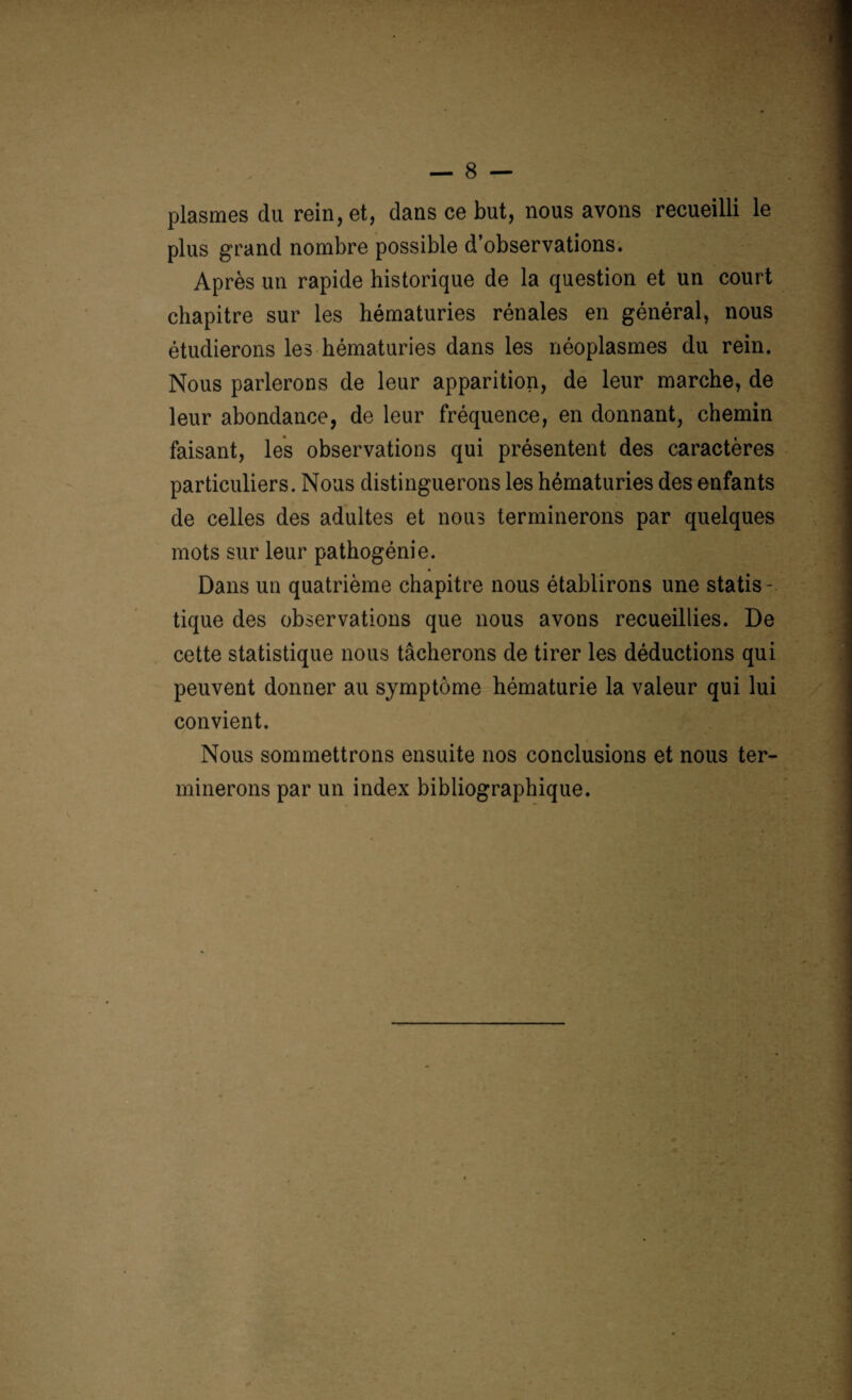 plasmes du rein, et, dans ce but, nous avons recueilli le plus grand nombre possible d’observations. Après un rapide historique de la question et un court chapitre sur les hématuries rénales en général, nous étudierons les hématuries dans les néoplasmes du rein. Nous parlerons de leur apparition, de leur marche, de leur abondance, de leur fréquence, en donnant, chemin faisant, les observations qui présentent des caractères particuliers. Nous distinguerons les hématuries des enfants de celles des adultes et nous terminerons par quelques mots sur leur pathogénie. Dans un quatrième chapitre nous établirons une statis¬ tique des observations que nous avons recueillies. De cette statistique nous tâcherons de tirer les déductions qui peuvent donner au symptôme hématurie la valeur qui lui convient. Nous sommettrons ensuite nos conclusions et nous ter¬ minerons par un index bibliographique.