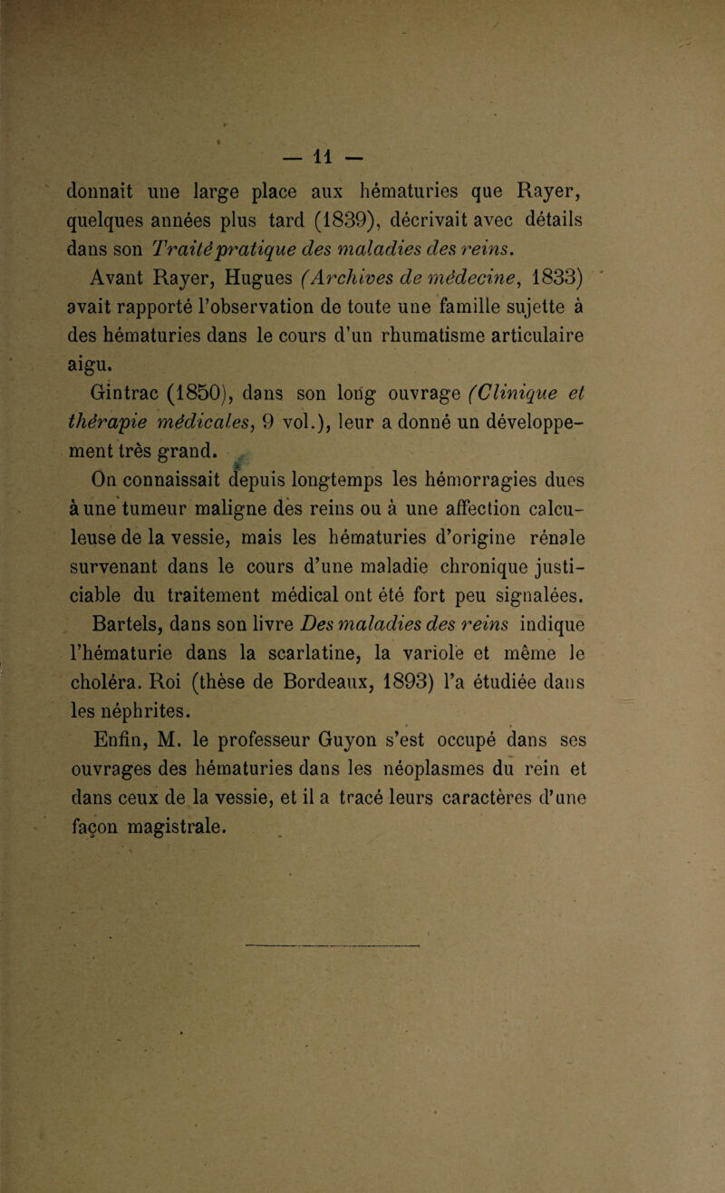 donnait une large place aux hématuries que Rayer, quelques années plus tard (1839), décrivait avec détails dans son Traité pratique des maladies des reins. Avant Rayer, Hugues (Archives de médecine, 1833) avait rapporté l’observation de toute une famille sujette à des hématuries dans le cours d’un rhumatisme articulaire aigu. Gintrac (1850), dans son long ouvrage (Clinique et thérapie médicales, 9 vol.)? leur a donné un développe¬ ment très grand. On connaissait depuis longtemps les hémorragies dues à une tumeur maligne des reins ou à une affection calcu- leuse de la vessie, mais les hématuries d’origine rénale survenant dans le cours d’une maladie chronique justi¬ ciable du traitement médical ont été fort peu signalées. Bartels, dans son livre Des maladies des reins indique l’hématurie dans la scarlatine, la variole et même le choléra. Roi (thèse de Bordeaux, 1893) l’a étudiée dans les néphrites. Enfin, M. le professeur Guyon s’est occupé dans ses ouvrages des hématuries dans les néoplasmes du rein et dans ceux de la vessie, et il a tracé leurs caractères d’une façon magistrale.