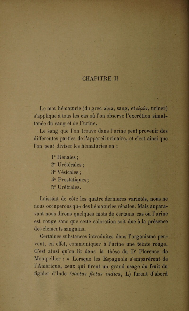 CHAPITRE II Le mot hématurie (du grec sang, etovoelv, uriner) s’applique à tous les cas où Ton observe l’excrétion simul¬ tanée du sang et de l’urine. Le sang que l’on trouve dans l’urine peut provenir des différentes parties de l’appareil urinaire, et c’est ainsi que l’on peut diviser les hématuries en : 10 Rénales ; 2° Urétérales; 3° Vésicales; 4° Prostatiques; 5° Urétrales. Laissant de côté les quatre dernières variétés, nous ne nous occuperons que des hématuries rénales. Mais aupara¬ vant nous dirons quelques mots de certains cas où l’urine est rouge sans que cette coloration soit due à la présence des éléments sanguins. Certaines substances introduites dans l’organisme peu¬ vent, en effet, communiquer à l’urine une teinte rouge. C’est ainsi qu’on lit dans la thèse du Dr Florence de Montpellier : « Lorsque les Espagnols s’emparèrent de l’Amérique, ceux qui firent un grand usage du fruit du figuier d’Inde (cactus ficius indica, L) furent d’abord