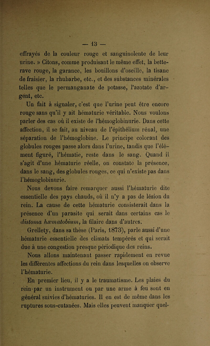 effrayés de la couleur rouge et sanguinolente de leur urine. » Citons, comme produisant le même effet, la bette¬ rave rouge, la garance, les bouillons d’oseille, la tisane de fraisier, la rhubarbe, etc., et des substances minérales telles que le permanganate de potasse, l’azotate d’ar¬ gent, etc. Un fait à signaler, c’est que l’urine peut être encore rouge sans qu’il y ait hématurie véritable. Nous voulons parler des cas où il existe de l’hémoglobinurie. Dans cette affection, il se fait, au niveau de l’épithélium rénal, une séparation de l’hémoglobine. Le principe colorant des globules rouges passe alors dans l’urine, tandis que l’élé¬ ment figuré, l’hématie, reste dans le sang. Quand il s’agit d’une hématurie réelle, on constate la présence, dans le sang, des globules rouges, ce qui n’existe pas dans l’hémoglobinurie. Nous devons faire remarquer aussi l’hématurie dite essentielle des pays chauds, où il n’y a pas de lésion du rein. La cause de cette hématurie consisterait dans la présence d’un parasite qui serait dans certains cas le distoma hæmatobium, la filaire dans d’autres. Grellety, dans sa thèse (Paris, 1873), parle aussi d’une hématurie essentielle des climats tempérés et qui serait due à une congestion presque périodique des reins. Nous allons maintenant passer rapidement en revue les différentes affections du rein dans lesquelles on observe l’hématurie. En premier lieu, il y a le traumatisme. Les plaies du rein*par un instrument ou par une arme à feu sont en général suivies d’hématuries. Il en est de même dans les ruptures sous-cutanées. Mais elles peuvent manquer quel-