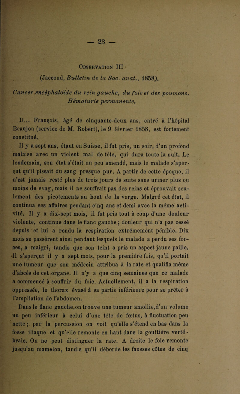 Observation III • • • # (Jaccoud, Bulletin de la Soc. anat., 1858). Cancer encéphaloïde du rein gauche, du foie et des poumons. Hématurie permanente. D... François, âgé de cinquante-deux ans, entré à l’hôpital Beaujon (service de M. Robert), le 9 février 1858, est fortement constitué. Il y a sept ans, étant en Suisse, il fut pris, un soir, d’un profond malaise avec un violent mal de tête, qui dura toute la nuit. Le > lendemain, son état s’était un peu amendé, mais le malade s’aper¬ çut qu’il pissait du sang presque pur. A partir de cette époque, il n’est jamais resté plus de trois jours de suite sans uriner plus ou moins de sang, mais il ne souffrait pas des reins et éprouvait seu¬ lement des picotements au bout de la verge. Malgré cet état, il continua ses affaires pendant cinq ans et demi avec la même acti¬ vité. Il y a dix-sept mois, il fut pris tout à coup d'une douleur violente, continue dans le flanc gauche ; douleur qui n’a pas cessé depuis et lui a rendu la respiration extrêmement pénible. Dix mois se passèrent ainsi pendant lesquels le malade a perdu ses for¬ ces, a maigri, tandis que son teint a pris un aspect jaune paille. Il s’aperçut il y a sept mois, pour la première fuis, qu’il portait une tumeur que son médecin attribua à la rate et qualifia même d’abcès de cet organe. Il n’y a que cinq semaines que ce malade a commencé à souffrir du foie. Actuellement, il a la respiration oppressée, le thorax évasé à sa partie inférieure pour se prêter à l’ampliation de l’abdomen. Dans le flanc gauche,on trouve une tumeur amollie,d’un volume un peu inférieur à celui d’une tête de fœtus, à fluctuation peu nette;, par la percussion on voit qu’elle s’étend en bas dans la fosse iliaque et qu’elle remonte en haut dans la gouttière verté¬ brale. On ne peut distinguer la rate. A droite le foie remonte jusqu’au mamelon, tandis qu’il déborde les fausses côtes de cinq