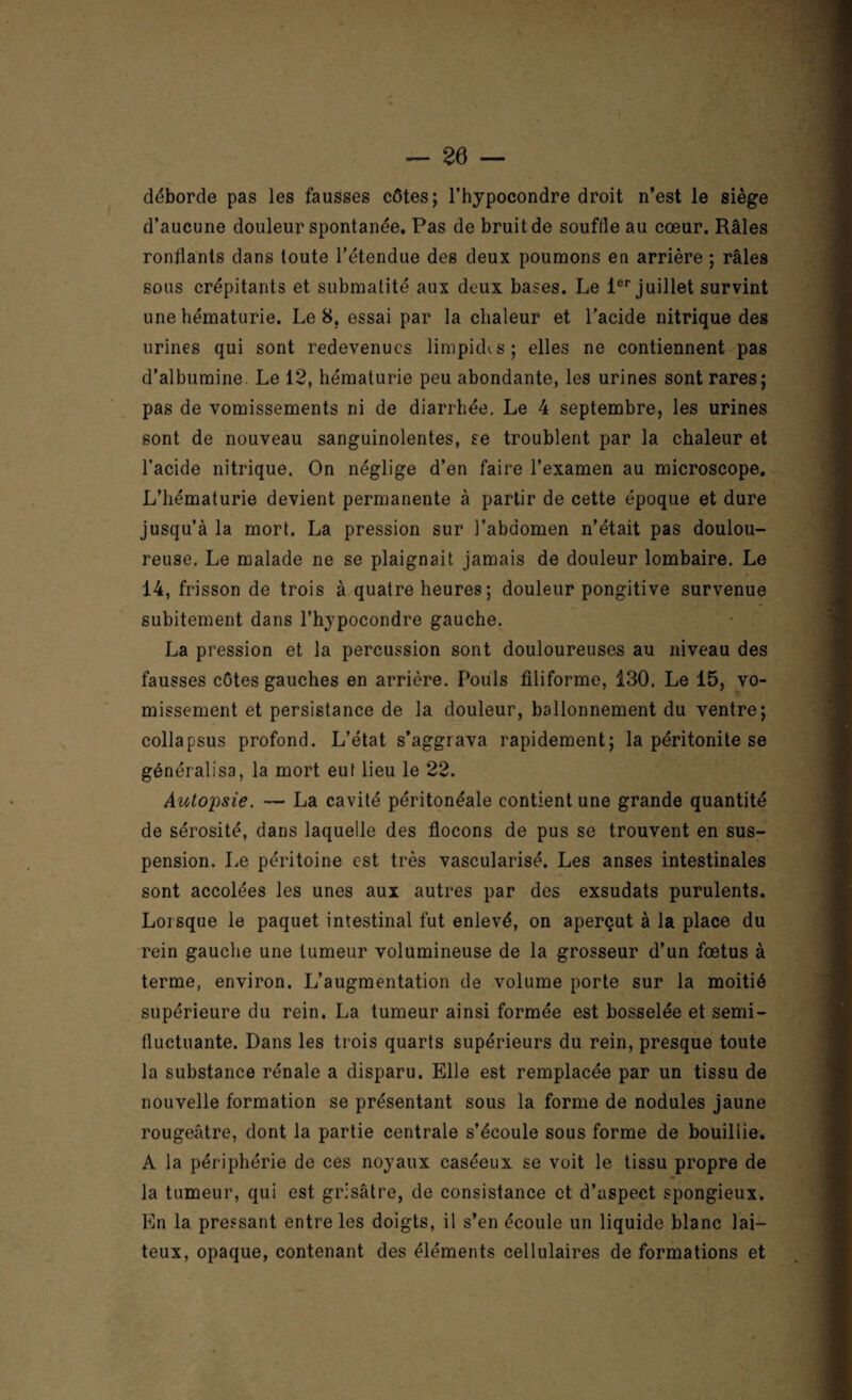 déborde pas les fausses côtes; l’hypocondre droit n’est le siège d’aucune douleur spontanée. Pas de bruit de souffle au cœur. Râles ronflants dans toute l’étendue des deux poumons en arrière ; râles sous crépitants et submatité aux deux bases. Le 1er juillet survint une hématurie. Le 8. essai par la chaleur et l’acide nitrique des urines qui sont redevenues limpkhs; elles ne contiennent pas d’albumine. Le 12, hématurie peu abondante, les urines sont rares; pas de vomissements ni de diarrhée. Le 4 septembre, les urines sont de nouveau sanguinolentes, se troublent par la chaleur et l’acide nitrique. On néglige d’en faire l’examen au microscope. L’hématurie devient permanente à partir de cette époque et dure jusqu’à la mort. La pression sur l’abdomen n’était pas doulou¬ reuse. Le malade ne se plaignait jamais de douleur lombaire. Le 14, frisson de trois à quatre heures ; douleur pongitive survenue subitement dans l’hypocondre gauche. La pression et la percussion sont douloureuses au niveau des fausses côtes gauches en arrière. Pouls filiforme, 130. Le 15, vo¬ missement et persistance de la douleur, ballonnement du ventre; collapsus profond. L’état s’aggrava rapidement; la péritonite se généralisa, la mort eut lieu le 22. Autopsie. — La cavité péritonéale contient une grande quantité de sérosité, dans laquelle des flocons de pus se trouvent en sus¬ pension. Le péritoine est très vascularisé. Les anses intestinales sont accolées les unes aux autres par des exsudats purulents. Lorsque le paquet intestinal fut enlevé, on aperçut à la place du rein gauche une tumeur volumineuse de la grosseur d’un fœtus à terme, environ. L’augmentation de volume porte sur la moitié supérieure du rein. La tumeur ainsi formée est bosselée et semi- fluctuante. Dans les trois quarts supérieurs du rein, presque toute la substance rénale a disparu. Elle est remplacée par un tissu de nouvelle formation se présentant sous la forme de nodules jaune rougeâtre, dont la partie centrale s’écoule sous forme de bouiliie. A la périphérie de ces noyaux caséeux se voit le tissu propre de la tumeur, qui est grisâtre, de consistance et d’aspect spongieux. En la pressant entre les doigts, il s’en écoule un liquide blanc lai¬ teux, opaque, contenant des éléments cellulaires de formations et