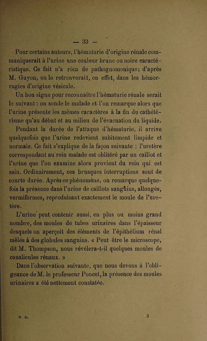 0 > — 33 - Pour certains auteurs, l’hématurie d’origine rénale com¬ muniquerait à l’urine une couleur brune ou noire caracté¬ ristique. Ce fait n’a rien de pathognomonique; d’après M. Gu)ron, on le retrouverait, en effet, dans les hémor¬ ragies d’origine vésicale. Un bon signe pour reconnaître l’hématurie rénale serait le suivant : on sonde le malade et l’on remarque alors que l’urine présente les mêmes caractères à la fin du cathété¬ risme qu’au début et au milieu de l’évacuation du liquide. Pendant la durée de l’attaque d’hématurie, il arrive quelquefois que l’urine redevient subitement limpide et normale. Ce fait s’explique de la façon suivante : l’uretère correspondant au rein malade est oblitéré par un caillot et l’urine que l’on examine alors provient du rein qui est sain. Ordinairement, ces brusques interruptions sont de courte durée. Après ce phénomène, on remarque quelque¬ fois la présence dans l’urine de caillots sangtiins, allongés, vermiformes, reproduisant exactement le moule de l’ure¬ tère. L’urine peut contenir aussi, en plus ou moins grand nombre, des moules de tubes urinaires dans l’épaisseur desquels on aperçoit des éléments de l’épithélium rénal mêlés à des globules sanguins. « Peut être le microscope, dit M. Thompson, nous révélera-t-il quelques moules de canalicules rénaux. » Dans l’observation suivante, que nous devons à l’obli¬ geance deM. le professeur Poncet,la présence des moules urinaires a été nettement constatée. C. D.