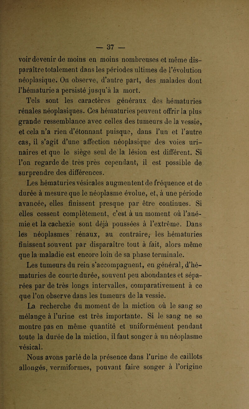 voir devenir de moins en moins nombreuses et même dis¬ paraître totalement dans les périodes ultimes de l’évolution néoplasique. On observe, d’autre part, des malades dont l’hématurie a persisté jusqu’à la mort. Tels sont les caractères généraux des hématuries rénales néoplasiques. Ges hématuries peuvent offrir la plus grande ressemblance avec celles des tumeurs de la vessie, et cela n’a rien d’étonnant puisque, dans l’un et l’autre cas, il s’agit d’une affection néoplasique des voies uri¬ naires et que le siège seul de la lésion est différent. Si l’on regarde de très près cependant, il est possible de surprendre des différences. Les hématuries vésicales augmentent de fréquence et de durée à mesure que le néoplasme évolue, et, à une période avancée, elles finissent presque par être continues. Si elles cessent complètement, c’est à un moment où l’ané¬ mie et la cachexie sont déjà poussées à l’extrême. Dans les néoplasmes rénaux, au contraire,- les hématuries finissent souvent par disparaître tout à fait, alors même que la maladie est encore loin de sa phase terminale. Les tumeurs du rein s’accompagnent, en général, d’hé¬ maturies de courte durée, souvent peu abondantes et sépa¬ rées par de très longs intervalles, comparativement à ce que l’on observe dans les tumeurs de la vessie. La recherche du moment de la miction où le sang se mélange à l’urine est très importante. Si le sang ne se montre pas en même quantité et uniformément pendant toute la durée de la miction, il faut songer à un néoplasme vésical. Nous avons parlé de la présence dans l’urine de caillots allongés, vermiformes, pouvant faire songer à l’origine