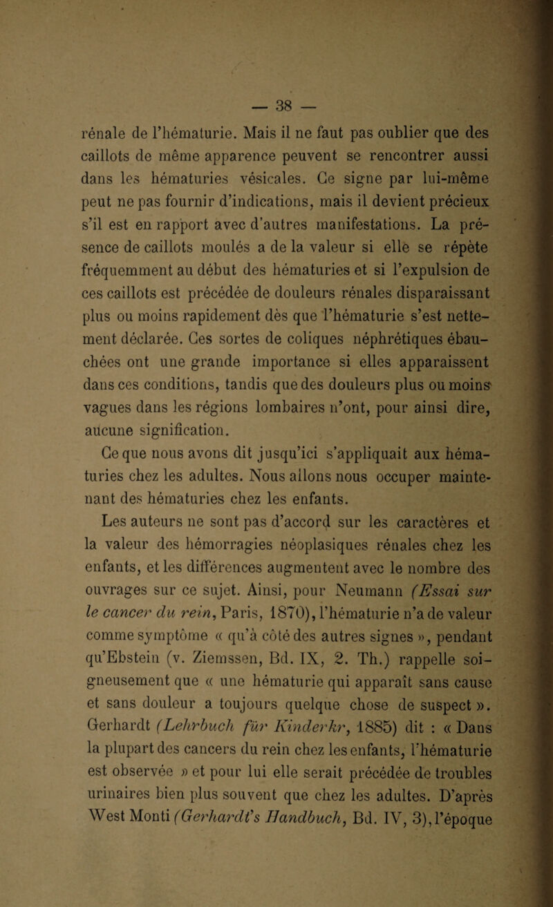 rénale de l’hématurie. Mais il ne faut pas oublier que des caillots de même apparence peuvent se rencontrer aussi dans les hématuries vésicales. Ge signe par lui-même peut ne pas fournir d’indications, mais il devient précieux s’il est en rapport avec d’autres manifestations. La pré¬ sence de caillots moulés a de la valeur si elle se répète fréquemment au début des hématuries et si l’expulsion de ces caillots est précédée de douleurs rénales disparaissant plus ou moins rapidement dès que l’hématurie s’est nette¬ ment déclarée. Ges sortes de coliques néphrétiques ébau¬ chées ont une grande importance si elles apparaissent dans ces conditions, tandis que des douleurs plus ou moins vagues dans les régions lombaires n’ont, pour ainsi dire, aucune signification. Ce que nous avons dit jusqu’ici s’appliquait aux héma¬ turies chez les adultes. Nous allons nous occuper mainte¬ nant des hématuries chez les enfants. Les auteurs ne sont pas d’accord sur les caractères et la valeur des hémorragies néoplasiques rénales chez les enfants, et les différences augmentent avec le nombre des ouvrages sur ce sujet. Ainsi, pour Neumann (Essai sur le cancer du rein, Paris, 1870), l’hématurie n’a de valeur comme symptôme « qu’à côté des autres signes », pendant qu’Ebstein (v. Ziemssen, Bd. IX, 2. Th.) rappelle soi¬ gneusement que « une hématurie qui apparaît sans cause et sans douleur a toujours quelque chose de suspect». Gerhardt (Lelirbuch fur Kinderkr, 1885) dit : « Dans la plupart des cancers du rein chez les enfants, l'hématurie est observée » et pour lui elle serait précédée de troubles urinaires bien plus souvent que chez les adultes. D’après West Monti (Gerhardts IJandbuch, Bd. IV, 3), l’époque