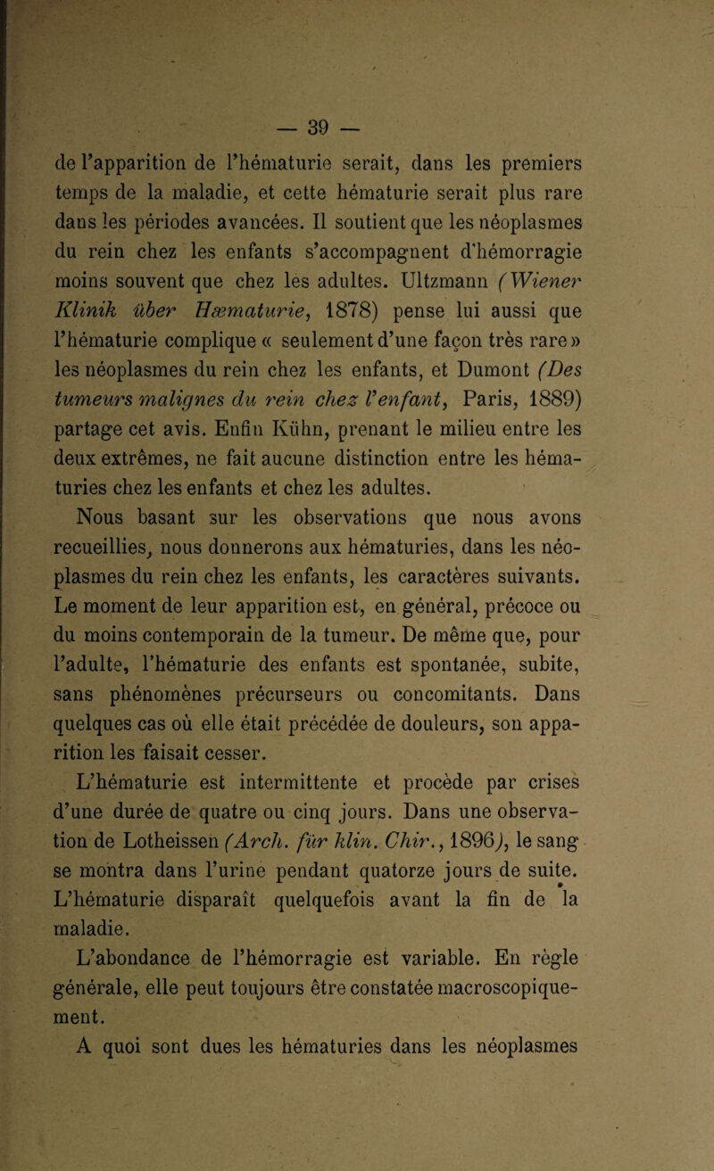 / cle l’apparition de l’hématurie serait, dans les premiers temps de la maladie, et cette hématurie serait plus rare dans les périodes avancées. Il soutient que les néoplasmes du rein chez les enfants s’accompagnent d'hémorragie moins souvent que chez les adultes. Ultzmann (Wiener Klinik über Hæmaturie, 1878) pense lui aussi que l’hématurie complique « seulement d’une façon très rare» les néoplasmes du rein chez les enfants, et Dumont (Des tumeurs malignes du rein chez Venfant, Paris, 1889) partage cet avis. Enfin Kuhn, prenant le milieu entre les deux extrêmes, ne fait aucune distinction entre les héma¬ turies chez les enfants et chez les adultes. Nous basant sur les observations que nous avons recueillies, nous donnerons aux hématuries, dans les néo¬ plasmes du rein chez les enfants, les caractères suivants. Le moment de leur apparition est, en général, précoce ou du moins contemporain de la tumeur. De même que, pour l’adulte, l’hématurie des enfants est spontanée, subite, sans phénomènes précurseurs ou concomitants. Dans quelques cas où elle était précédée de douleurs, son appa¬ rition les faisait cesser. L’hématurie est intermittente et procède par crises d’une durée de quatre ou cinq jours. Dans une observa¬ tion de Lotheissen (Arcli. fur klin. Ghir., 1896J, le sang se montra dans l’urine pendant quatorze jours de suite. L’hématurie disparaît quelquefois avant la fin de la maladie. L’abondance de l’hémorragie est variable. En règle générale, elle peut toujours être constatée macroscopique¬ ment. » * A quoi sont dues les hématuries dans les néoplasmes