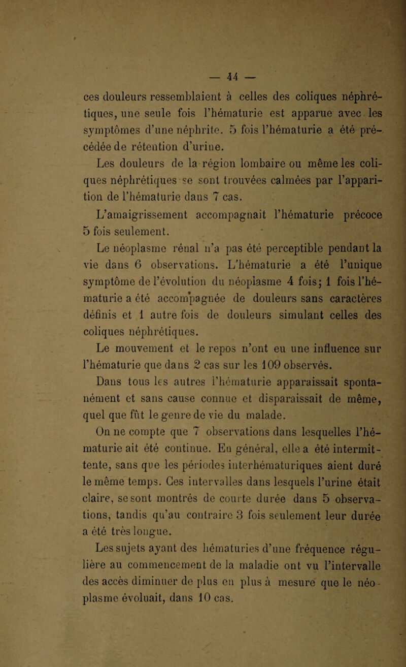 t ces douleurs ressemblaient à celles des coliques néphré¬ tiques, une seule fois l’hématurie est apparue avec les symptômes d’une néphrite. 5 fois l’hématurie a été pré¬ cédée de rétention d’urine. Les douleurs de la région lombaire ou même les coli¬ ques néphrétiques se sont trouvées calmées par l’appari¬ tion de l’hématurie dans 7 cas. L’amaigrissement accompagnait l’hématurie précoce 5 fois seulement. Le néoplasme rénal n’a pas été perceptible pendant la vie dans 6 observations. L’hématurie a été Tunique symptôme de l’évolution du néoplasme 4 fois; 1 fois l’hé¬ maturie a été accom*pagnée de douleurs sans caractères définis et 1 autre fois de douleurs simulant celles des coliques néphrétiques. Le mouvement et le repos n’ont eu une influence sur l’hématurie que dans 2 cas sur les 109 observés. Dans tous les autres l'hématurie apparaissait sponta¬ nément et sans cause connue et disparaissait de même, quel que fût le genre de vie du malade. On ne compte que 7 observations dans lesquelles l’hé¬ maturie ait été continue. Eu général, elle a été intermit¬ tente, sans que les périodes iuterhématuriques aient duré le même temps. Ges intervalles dans lesquels l’urine était claire, se sont montrés de courte durée dans 5 observa¬ tions, tandis qu’au contraire 3 fois seulement leur durée a été très longue. Les sujets ayant des hématuries d’une fréquence régu¬ lière au commencement de la maladie ont vu l’intervalle des accès diminuer de plus en plus à mesure que le néo^ plasme évoluait, dans 10 cas.