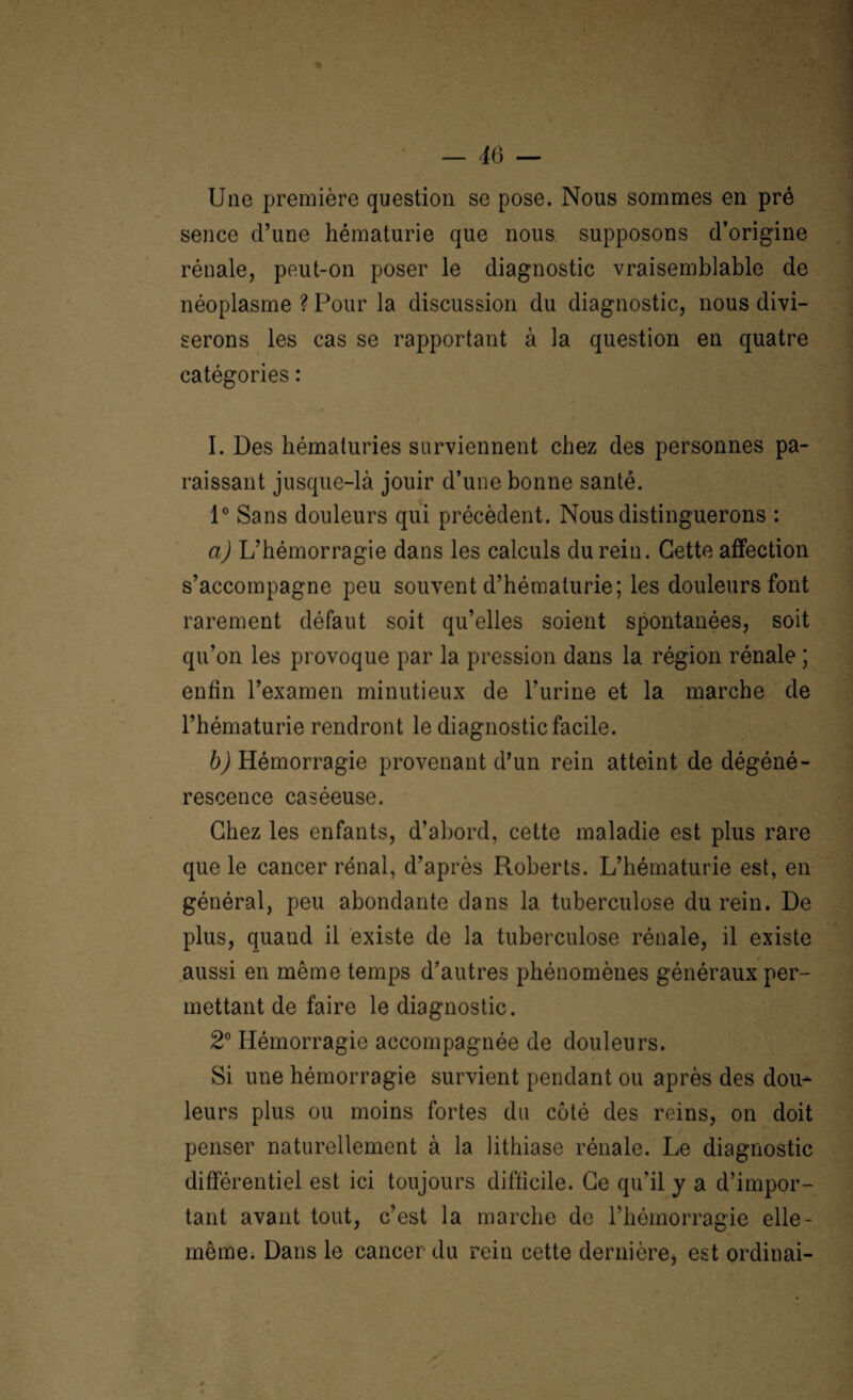 Une première question se pose. Nous sommes en pré sence d’une hématurie que nous supposons d’origine rénale, peut-on poser le diagnostic vraisemblable de néoplasme ? Pour la discussion du diagnostic, nous divi¬ serons les cas se rapportant à la question en quatre catégories : I. Des hématuries surviennent chez des personnes pa¬ raissant jusque-là jouir d’une bonne santé. 1° Sans douleurs qui précèdent. Nous distinguerons : a) L’hémorragie dans les calculs du rein. Cette affection s’accompagne peu souvent d’hématurie; les douleurs font rarement défaut soit qu’elles soient spontanées, soit qu’on les provoque par la pression dans la région rénale ; enfin l’examen minutieux de l’urine et la marche de l’hématurie rendront le diagnostic facile. b) Hémorragie provenant d’un rein atteint de dégéné¬ rescence caséeuse. Chez les enfants, d’abord, cette maladie est plus rare que le cancer rénal, d’après Roberts. L’hématurie est, en général, peu abondante clans la tuberculose du rein. De plus, quaud il existe de la tuberculose rénale, il existe aussi en même temps d’autres phénomènes généraux per¬ mettant de faire le diagnostic. 2° Hémorragie accompagnée de douleurs. Si une hémorragie survient pendant ou après des dou¬ leurs plus ou moins fortes du côté des reins, on doit penser naturellement à la lithiase rénale. Le diagnostic différentiel est ici toujours difficile. Ce qu’il y a d’impor¬ tant avant tout, c’est la marche de l’hémorragie elle - même. Dans le cancer du rein cette dernière* est ordinai-