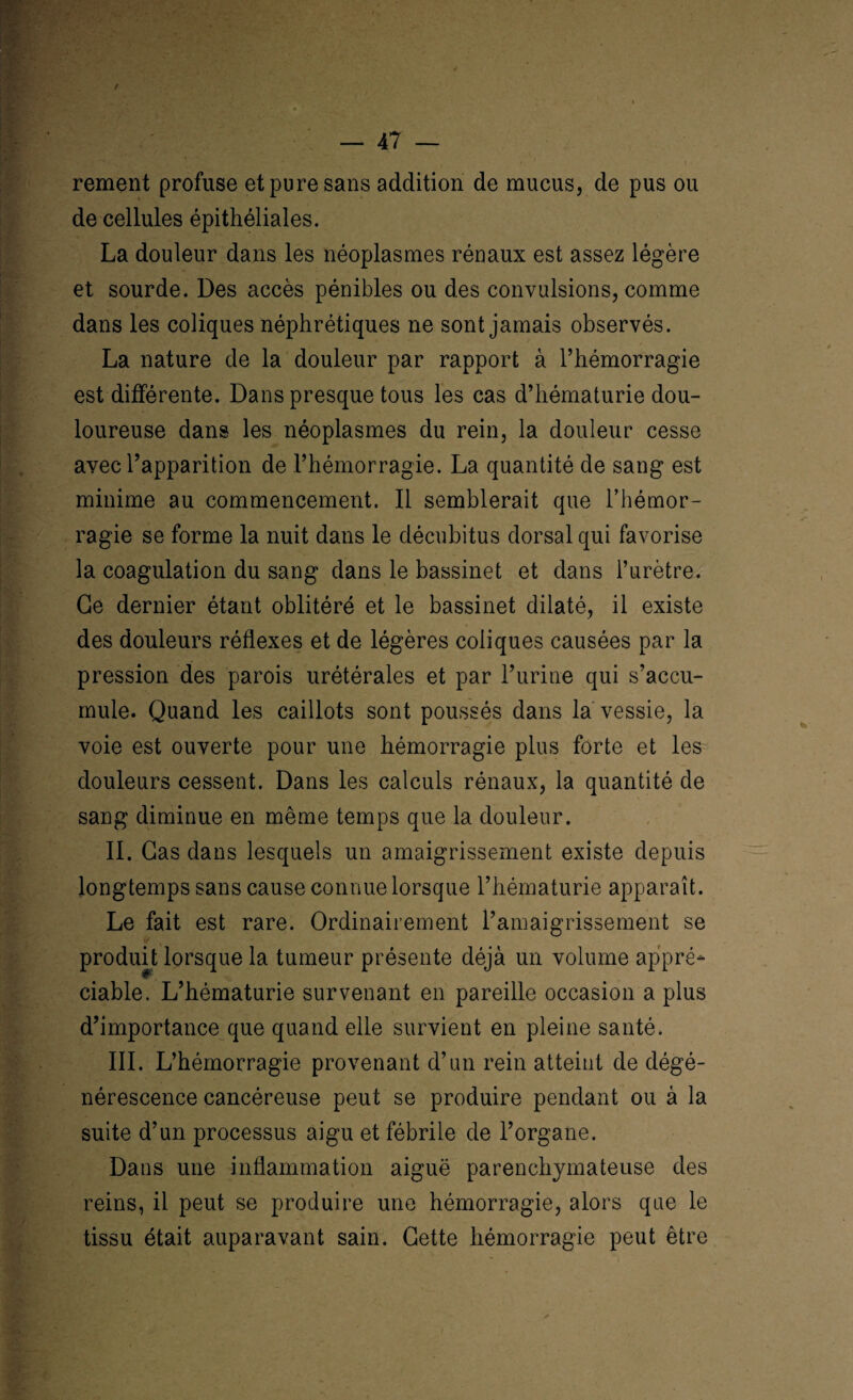 / — 47 — rement profuse et pure sans addition de mucus, de pus ou de cellules épithéliales. La douleur dans les néoplasmes rénaux est assez légère et sourde. Des accès pénibles ou des convulsions, comme dans les coliques néphrétiques ne sont jamais observés. La nature de la douleur par rapport à l’hémorragie est différente. Dans presque tous les cas d’hématurie dou¬ loureuse dans les néoplasmes du rein, la douleur cesse avec l’apparition de l’hémorragie. La quantité de sang est minime au commencement. Il semblerait que l’hémor¬ ragie se forme la nuit dans le décubitus dorsal qui favorise la coagulation du sang dans le bassinet et dans l’urètre. Ce dernier étant oblitéré et le bassinet dilaté, il existe des douleurs réflexes et de légères coliques causées par la pression des parois urétérales et par l’urine qui s’accu¬ mule. Quand les caillots sont poussés dans la vessie, la voie est ouverte pour une hémorragie plus forte et les douleurs cessent. Dans les calculs rénaux, la quantité de sang diminue en même temps que la douleur. II. Cas dans lesquels un amaigrissement existe depuis longtemps sans cause connue lorsque l’hématurie apparaît. Le fait est rare. Ordinairement l’amaigrissement se produit lorsque la tumeur présente déjà un volume appré¬ ciable. L’hématurie survenant en pareille occasion a plus d’importance que quand elle survient en pleine santé. III. L’hémorragie provenant d’un rein atteint de dégé¬ nérescence cancéreuse peut se produire pendant ou à la suite d’un processus aigu et fébrile de l’organe. Dans une inflammation aiguë parenchymateuse des reins, il peut se produire une hémorragie, alors que le tissu était auparavant sain. Cette hémorragie peut être