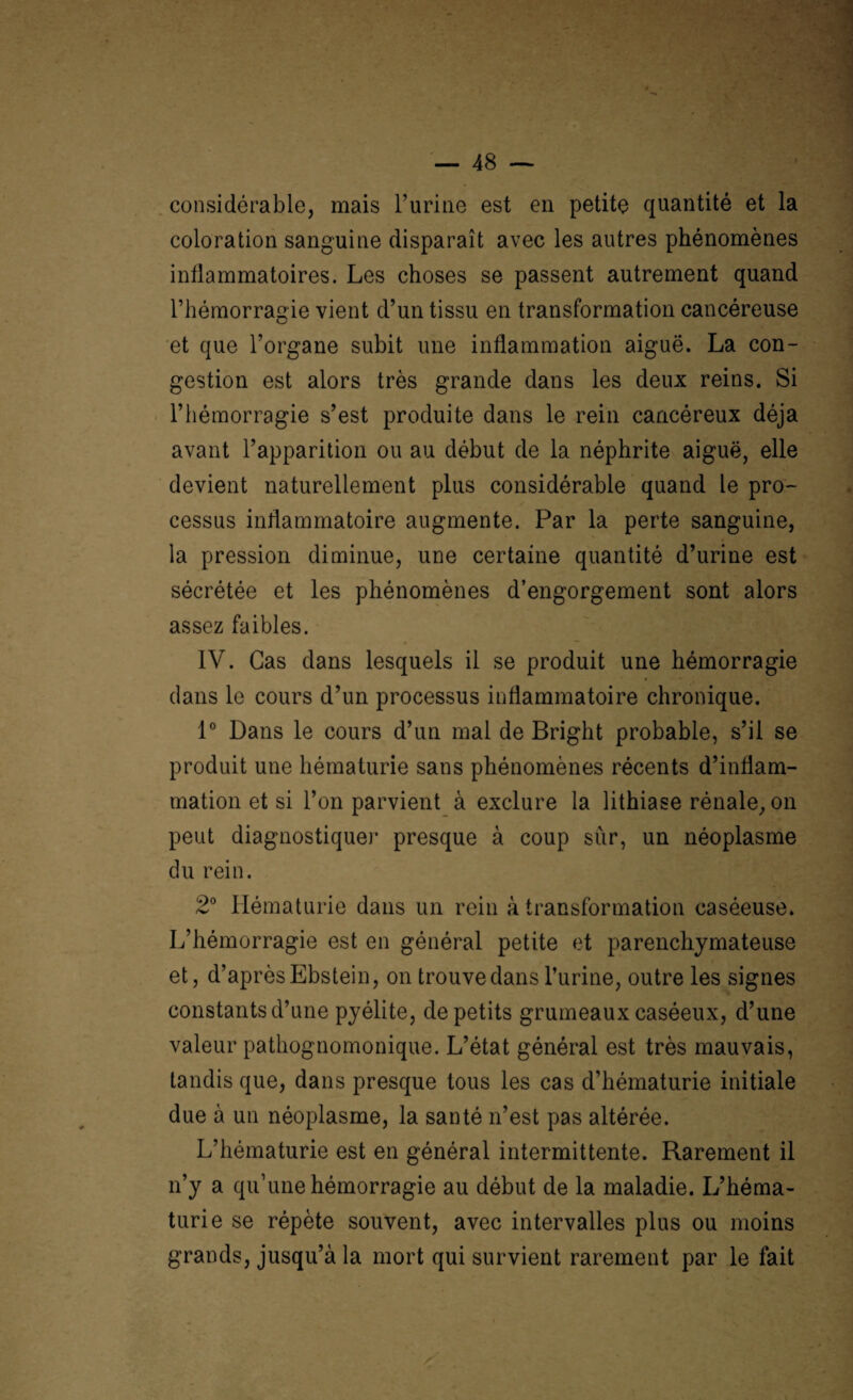 considérable, mais l’urine est en petite quantité et la coloration sanguine disparaît avec les autres phénomènes inflammatoires. Les choses se passent autrement quand l’hémorragie vient d’un tissu en transformation cancéreuse et que l’organe subit une inflammation aiguë. La con¬ gestion est alors très grande dans les deux reins. Si l’hémorragie s’est produite dans le rein cancéreux déjà avant l’apparition ou au début de la néphrite aiguë, elle devient naturellement plus considérable quand le pro¬ cessus inflammatoire augmente. Par la perte sanguine, la pression diminue, une certaine quantité d’urine est sécrétée et les phénomènes d’engorgement sont alors assez faibles. IV. Cas dans lesquels il se produit une hémorragie dans le cours d’un processus inflammatoire chronique. 1° Dans le cours d’un mal de Bright probable, s’il se produit une hématurie sans phénomènes récents d’inflam¬ mation et si l’on parvient à exclure la lithiase rénale, on peut diagnostiquer presque à coup sûr, un néoplasme du rein. 2° Hématurie dans un rein à transformation caséeuse. L’hémorragie est en général petite et parenchymateuse et, d’après Ebstein, on trouve dans l’urine, outre les signes constants d’une pyélite, de petits grumeaux caséeux, d’une valeur pathognomonique. L’état général est très mauvais, tandis que, dans presque tous les cas d’hématurie initiale due à un néoplasme, la santé n’est pas altérée. L’hématurie est en général intermittente. Rarement il n’y a qu’une hémorragie au début de la maladie. L’héma¬ turie se répète souvent, avec intervalles plus ou moins grands, jusqu’à la mort qui survient rarement par le fait
