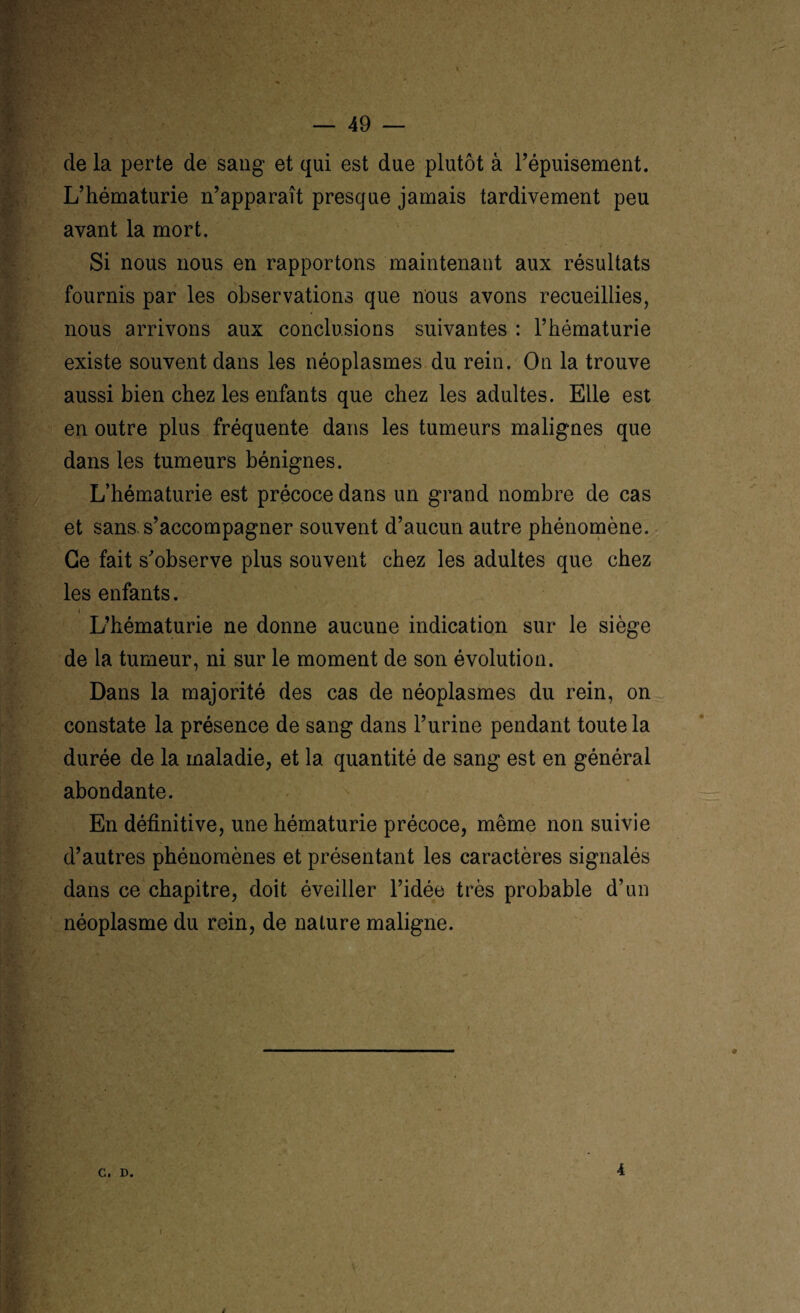 de la perte de sang et qui est due plutôt à l’épuisement. L’hématurie n’apparaît presque jamais tardivement peu avant la mort. Si nous nous en rapportons maintenant aux résultats fournis par les observations que nous avons recueillies, nous arrivons aux conclusions suivantes : l’hématurie existe souvent dans les néoplasmes du rein. On la trouve aussi bien chez les enfants que chez les adultes. Elle est en outre plus fréquente dans les tumeurs malignes que dans les tumeurs bénignes. L’hématurie est précoce dans un grand nombre de cas et sans, s’accompagner souvent d’aucun autre phénomène. Ce fait s’observe plus souvent chez les adultes que chez les enfants. L’hématurie ne donne aucune indication sur le siège de la tumeur, ni sur le moment de son évolution. Dans la majorité des cas de néoplasmes du rein, on constate la présence de sang dans l’urine pendant toute la durée de la maladie, et la quantité de sang est en général abondante. En définitive, une hématurie précoce, même non suivie d’autres phénomènes et présentant les caractères signalés dans ce chapitre, doit éveiller l’idée très probable d’un néoplasme du rein, de nature maligne.