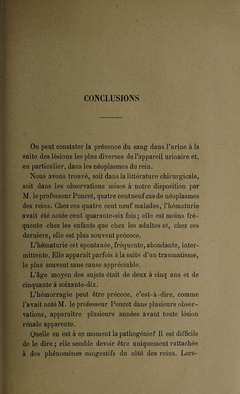 CONCLUSIONS On peut constater la présence du sang dans l’urine à la suite des lésions les plus diverses de l’appareil urinaire et, en particulier, dans les néoplasmes du rein. Nous avons trouvé, soit dans la littérature chirurgicale, soit dans les observations mises à notre disposition par M. le professeur Poncet, quatre cent neuf cas de néoplasmes des reins. Chez ces quatre cent neuf malades, l’hématurie avait été notée cent quarante-six fois ; elle est moins fré¬ quente chez les enfants que chez les adultes et, chez ces derniers, elle est plus souvent précoce. L’hématurie est spontanée, fréquente, abondante, inter¬ mittente. Elle apparaît parfois à la suite d’un traumatisme, le plus souvent sans cause appréciable. L’âge moyen des sujets était de deux à cinq ans et de cinquante à soixante-dix. L’hémorragie peut être précoce, c’est-à-dire, comme l’avait notéM. le professeur Poncet dans plusieurs obser¬ vations, apparaître plusieurs années avant toute lésion rénale apparente. Quelle en est à'ce moment la pathogénie? Il est difficile de le dire ; elle semble devoir être uniquement rattachée à des phénomènes congestifs du côté des reins. Lors-