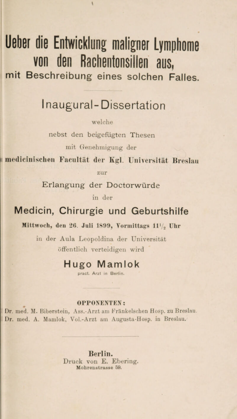 Ueber die Entwicklung; maligner Lymphome von den Rachentonsillen aus, mit Beschreibung eines solchen Falles. Inaugural-Dissertation welche nebst den beigefügten Thesen mit Genehmigung der niedicinisclien Facultät der Kgl. zur Universität Breslau Erlangung der Doctorwürde in der Medicin, Chirurgie und Geburtshilfe Mittwoch, (len 20. Juli 1809, Vormittags 11V2 Uhr in der Aula Leopoldina der Universität öffentlich verteidigen wird Hugo Mamlok pract. Arzt in Berlin. OPPONENTEN: Dr. med. M. Biberstein, Ass.-Arzt am Fränkelschen Hosp. zu Breslau. Dr. med. A. Mamlok, Vol.-Arzt am Augusta-Hosp. in Breslau. Berlin. Druck von E. Ebering. Mohrenstrasse 59.