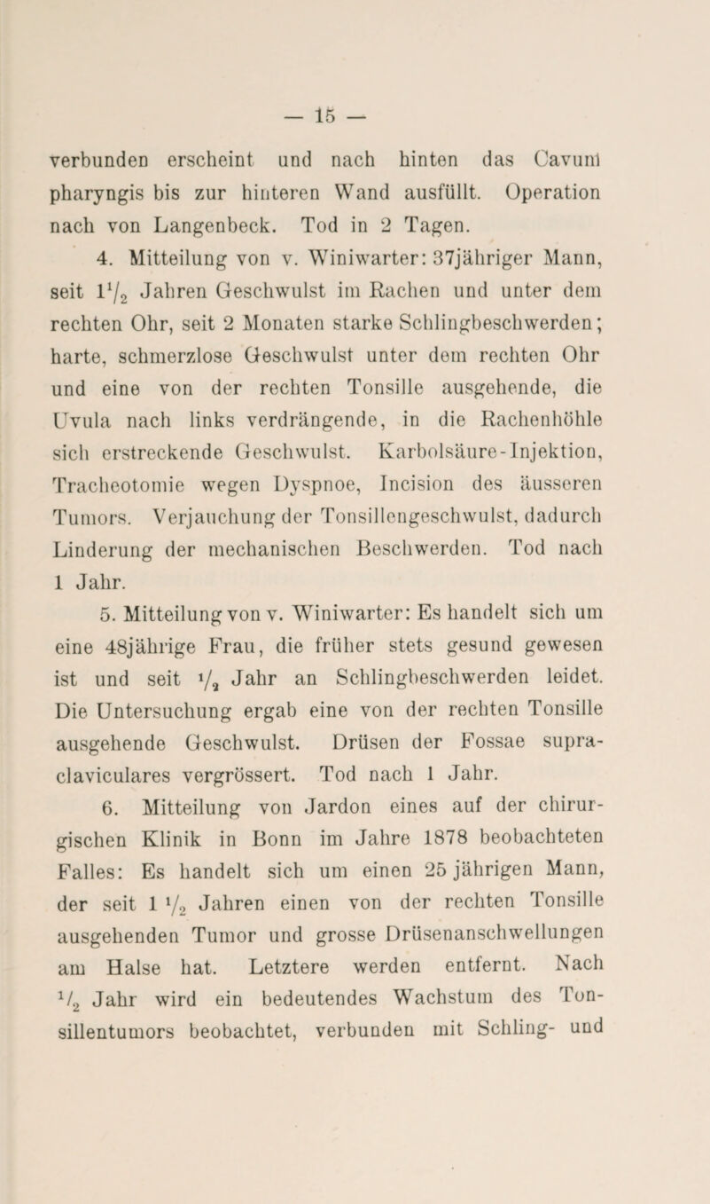 verbunden erscheint und nach hinten das Cavunl pharyngis bis zur hinteren Wand ausfüllt. Operation nach von Langenbeck. Tod in 2 Tagen. 4. Mitteilung von v. Winiwarter: 37jähriger Mann, seit 1V2 Jahren Geschwulst im Rachen und unter dem rechten Ohr, seit 2 Monaten starke Schlingbeschwerden; harte, schmerzlose Geschwulst unter dem rechten Ohr und eine von der rechten Tonsille ausgehende, die Uvula nach links verdrängende, in die Rachenhöhle sich erstreckende Geschwulst. Karbolsäure-Injektion, Tracheotomie wegen Dyspnoe, Incision des äusseren Tumors. Verjauchung der Tonsillengeschwulst, dadurch Linderung der mechanischen Beschwerden. Tod nach 1 Jahr. 5. Mitteilung von v. WTniwarter: Es handelt sich um eine 48jährige Frau, die früher stets gesund gewesen ist und seit */2 Jahr an Schlingbeschwerden leidet. Die Untersuchung ergab eine von der rechten Tonsille ausgehende Geschwulst. Drüsen der Fossae supra- claviculares vergrüssert. Tod nach 1 Jahr. 6. Mitteilung von Jardon eines auf der chirur¬ gischen Klinik in Bonn im Jahre 1878 beobachteten Falles: Es handelt sich um einen 25 jährigen Mann, der seit 1 l/2 Jahren einen von der rechten Tonsille ausgehenden Tumor und grosse Drüsenanschwellungen am Halse hat. Letztere werden entfernt. Nach x/2 Jahr wird ein bedeutendes Wachstum des Ton¬ sillentumors beobachtet, verbunden mit Schling- und