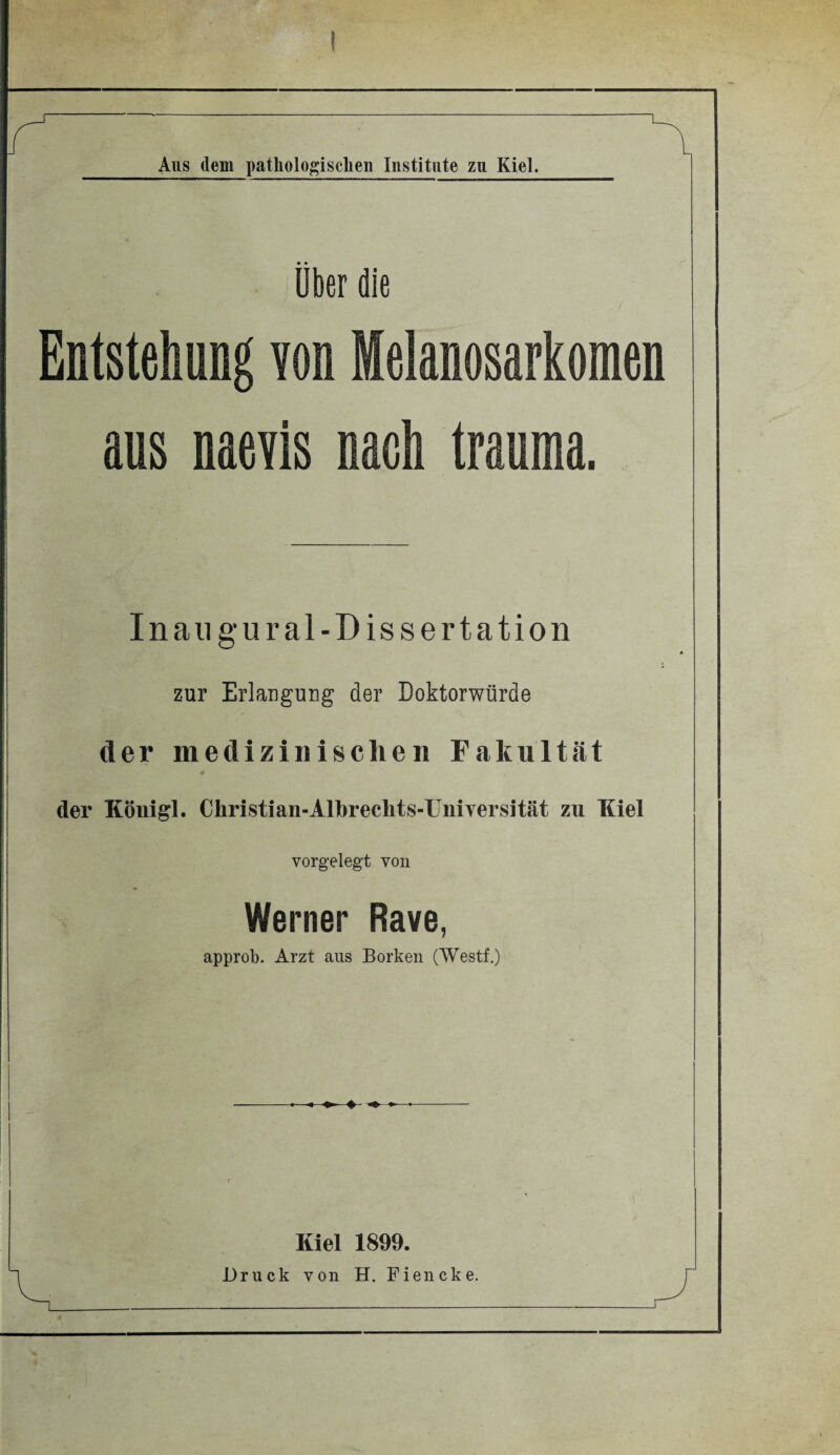 I Aus dem pathologischen Institute zu Kiel. über die Entstehung von lelanosarkomen aus naevis nach trauma. In an gural-Dissertation zur Erlangung der Doktorwürde der medizinischen Fakultät 9 der Königl. Christian-Albrechts-Uniyersität zu Kiel vorgelegt von Werner Rave, approb. Arzt ans Borken (Westf.) -- ♦- Kiel 1899.