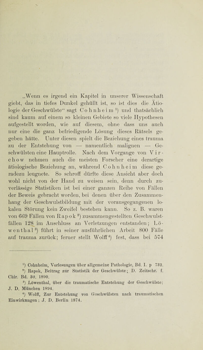 „Wenn es irgend ein Kapitel in unserer Wissenschaft giebt, das in tiefes Dunkel gehüllt ist, so ist dies die Ätio¬ logie der Geschwülste“ sagt C o h n heim x) und thatsächlich sind kaum auf einem so kleinen Gebiete so viele Hypothesen aufgestellt worden, wie auf diesem, ohne dass uns auch nur eine die ganz befriedigende Lösung dieses Rätsels ge¬ geben hätte. Unter diesen spielt die Beziehung eines trauma zu der Entstehung von — namentlich malignen — Ge¬ schwülsten eine Hauptrolle. Nach dem Vorgänge von Vir- chow nehmen auch die meisten Forscher eine derartige ätiologische Beziehung an, während Cohn heim diese ge¬ radezu leugnete. So schroff dürfte diese Ansicht aber doch wohl nicht von der Hand zu weisen sein, denn durch zu¬ verlässige Statistiken ist bei einer ganzen Reihe von Fällen der Beweis gebracht worden, bei denen über den Zusammen¬ hang der Geschwulstbildung mit der vorausgegangenen lo¬ kalen Störung kein Zweifel bestehen kann. So z. B. waren von 669 Fällen von Rapok * 2) zusammengestellten Geschwulst¬ fällen 128 im Anschluss an Verletzungen entstanden; Lö¬ wenthal3) führt in seiner ausführlichen Arbeit 800 Fälle auf trauma zurück; ferner stellt Wolff4) fest, dass bei 574 0 Cohnheim, Vorlesungen über allgemeine Pathologie, Bel. I. p 732. 2) Eapok, Beitrag zur Statistik der Geschwülste; D. Zeitschr. f. Chir. Bd. 30. 1890. 3) Löwenthal, über die traumatische Entstehung der Geschwülste; J. D. München 1894. 4) Wolff, Zur Entstehung von Geschwülsten nach traumatischen Einwirkungen ; J. D. Berlin 1874.