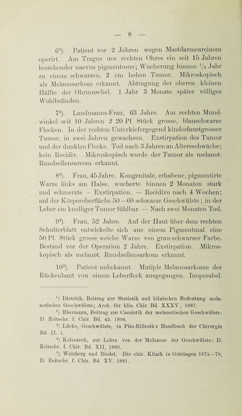 61). Patient vor 2 Jahren wegen Mastdarmcarcinom operirt. Am Tragus des rechten Ohres ein seit 15 Jahren bestehender naevus pigmentosus; Wucherung binnen V* Jahr zu einem schwarzen, 2 cm hohen I umor. Mikroskopisch als Melanosarkom erkannt. Abtragung der oberen kleinen Hälfte der Ohrmuschel. 1 Jahr 3 Monate später völliges Wohlbefinden. 72). Landmanns-Frau, 63 Jahre. Am rechten Mund¬ winkel seit 10 Jahren 2 20 Pf. Stück grosse, blauschwarze Flecken. In der rechten Unterkiefergegend kindesfaustgrosser Tumor, in zwei Jahren gewachsen. Exstirpation des Tumor und der dunklen Flecke. Tod nach 3 Jahren an Altersschwäche; kein Recidiv. Mikroskopisch wurde der Tumor als melanot. Rundzellensarcom erkannt. 83). Frau, 45 Jahre. Kongenitale, erhabene, pigmentirte Warze links am Halse, wucherte binnen 2 Monaten stark nnd schmerzte - Exstirpation. — Recidive nach 4 Wochen; auf der Körperoberfläche 50 — 60 schwarze Geschwülste ; in der Leber ein knolliger Tumor fühlbar. — Nach zwei Monaten Tod. 94). Frau, 52 Jahre. Auf der Haut über dem rechten Schulterblatt entwickelte sich aus einem Pigmentmal eine 50 Pf. Stück grosse weiche Warze von grau-schwarzer Farbe. Bestand vor der Operation 2 Jahre. Exstirpation. Mikros¬ kopisch als melanot. Rundzellensarkom erkannt. 105). Patient unbekannt. Mutiple Melanosarkome der Rückenhaut von einem Leberfleck ausgegangen. Inoperabel. 9 Dietrich, Beitrag zur Statistik und klinischen Bedeutung mela- notischer Geschwülste; Arch. für klin. Chir. Bd. XXXV, 1887. 2) Ebermann, Beitrag zur Casuistik der melanotischen Geschwülste; D. Zeitschr. f. Chir. Bd. 43. 1896. 3) Lücke, Geschwülste, in Pita-Billroth’s Handbuch der Chirurgie Bd II. l. 4) Kolaczeck, zur Lehre von der Melanose der Geschwülste; D. Zeitschr. f. Chir. Bd. XII, 1880. 5) Walzberg und Riedel. Die chir. Klinik in Göttingen 1875—79, D. Zeitschr. f. Chir. Bd. XV. 1881.