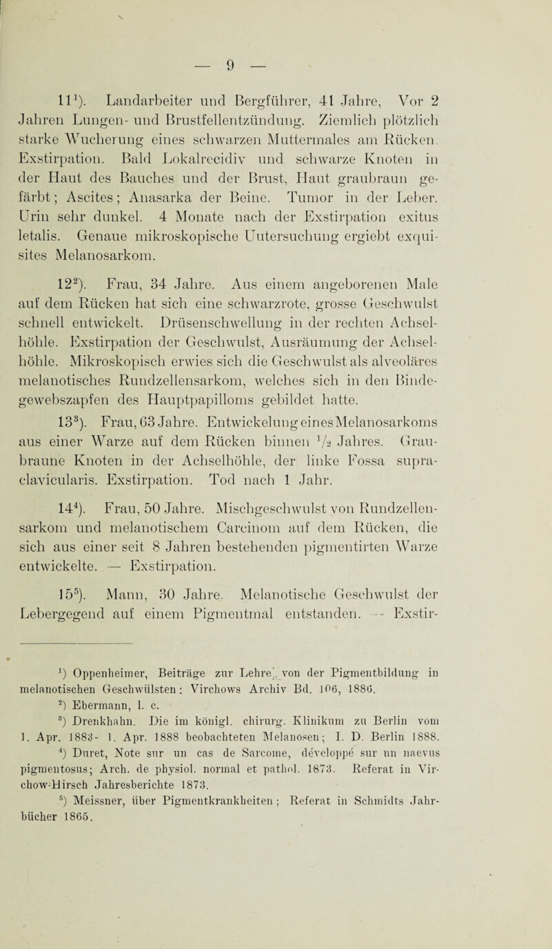 ll1). Landarbeiter und Bergführer, 41 Jahre, Vor 2 Jahren Lungen- und Brustfellentzündung. Ziemlich plötzlich starke Wucherung eines schwarzen Muttermales am Rücken. Exstirpation. Bald Lokalrecidiv und schwarze Knoten in der Haut des Bauches und der Brust, Haut graubraun ge¬ färbt ; Ascites; Anasarka der Beine. Tumor in der Leber. Urin sehr dunkel. 4 Monate nach der Exstirpation exitus letalis. Genaue mikroskopische Untersuchung ergiebt exqui¬ sites Melanosarkom. 122). Frau, 34 Jahre. Aus einem angeborenen Male auf dem Rücken hat sich eine schwarzrote, grosse Geschwulst schnell entwickelt. Drüsenschwellung in der rechten Achsel¬ höhle. Exstirpation der Geschwulst, Ausräumung der Achsel¬ höhle. Mikroskopisch erwies sich die Geschwulst als alveoläres melanotisches Rundzellensarkom, welches sich in den Binde- gewebszapfen des Hauptpapilloms gebildet hatte. 133). Frau, 63 Jahre. Entwickelung einesMelanosarkoms aus einer Warze auf dem Rücken binnen Va Jahres. Grau¬ braune Knoten in der Achselhöhle, der linke Fossa supra- clavicularis. Exstirpation. Tod nach 1 Jahr. 144). Frau, 50 Jahre. Mischgeschwulst von Rundzellen¬ sarkom und melanotischem Carcinom auf dem Rücken, die sich aus einer seit 8 Jahren bestehenden pigmentirten Warze entwickelte. — Exstirpation. 155). Mann, 30 Jahre. Melanotische Geschwulst der Lebergegend auf einem Pigmentmal entstanden. — Exstir- 9 Oppenheimer, Beiträge zur Lehre’, von der Pigmentbildung in melanotischen Geschwülsten; Virchows Archiv Bd. 106, 1886. 2) Ebermann, 1. c. 3) Drenkhahn. Die im königl. Chirurg. Klinikum zu Berlin vom 1. Apr. 1883- 1. Apr. 1888 beobachteten Melanosen; I. D. Berlin 1888. 4) Duret, Note sur un cas de Sarcome, developpe sur un naevus pigmentosus; Arch. de physiol. normal et pathol. 1873. Referat in Vir- chow-tlirsch Jahresberichte 1873. 5) Meissner, über Pigmentkrankheiten ; Referat in Schmidts Jahr¬ bücher 1865.