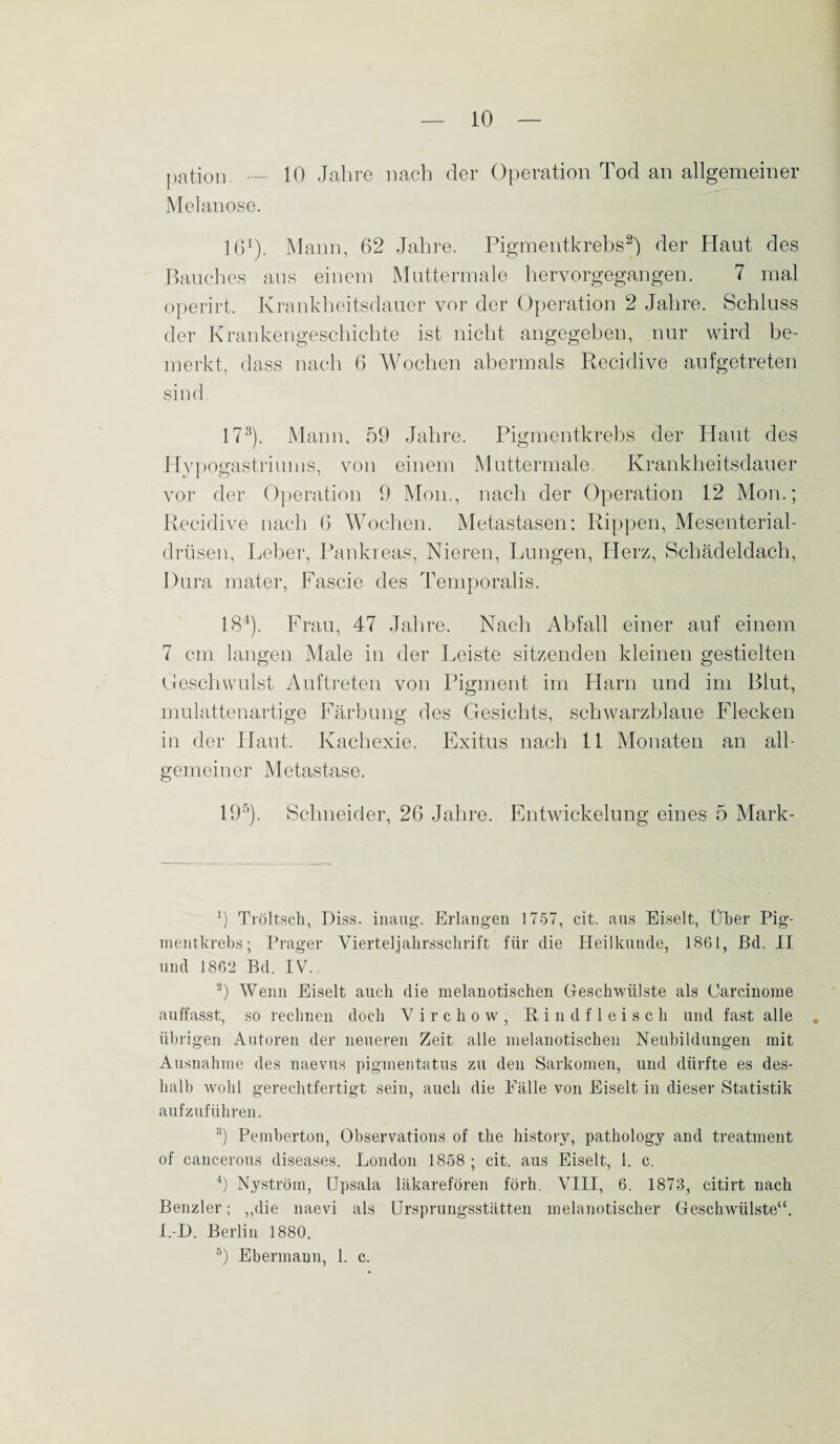 pation. — 10 Jahre nach der Operation Tod an allgemeiner Melanose. 161). Mann, 62 Jahre. Pigmentkrebs2) der Haut des Bauches aus einem Muttermale hervorgegangen. 7 mal operirt. Krankheitsdauer vor der Operation 2 Jahre. Schluss der Krankengeschichte ist nicht angegeben, nur wird be¬ merkt, dass nach 6 Wochen abermals Recidive aufgetreten sind. 173). Mann, 59 Jahre. Pigmentkrebs der Haut des Hypogastriums, von einem Muttermale. Krankheitsdauer vor der Operation 9 Mon., nach der Operation 12 Mon.; Recidive nach 6 Wochen. Metastasen: Rippen, Mesenterial- drtisen, Leber, Pankreas, Nieren, Lungen, Herz, Schädeldach, Dura mater, Fascie des Temporalis. 184). Frau, 47 Jahre. Nach Abfall einer auf einem 7 cm langen Male in der Leiste sitzenden kleinen gestielten Geschwulst Auftreten von Pigment im Harn und im Blut, mulattenartige Färbung des Gesichts, schwarzblaue Flecken in der Haut. Kachexie. Exitus nach 11 Monaten an all¬ gemeiner Metastase. 195). Schneider, 26 Jahre. Entwickelung eines 5 Mark- 9 Tröltsch, Diss. inaug. Erlangen 1757, cit. aus Eiselt, Über Pig¬ mentkrebs; Prager Vierteljahrsschrift für die Heilkunde, 1861, ßd. II und 1862 Bd. IV. 2) Wenn Eiselt auch die melanotischen Geschwülste als Carcinome auffasst, so rechnen doch V i r c h o w , Rindfleisch und fast alle übrigen Autoren der neueren Zeit alle melanotischen Neubildungen mit Ausnahme des naevus pigmentatus zu den Sarkomen, und dürfte es des¬ halb wohl gerechtfertigt sein, auch die Fälle von Eiselt in dieser Statistik aufzuführen. 3) Pemberton, Observations of the history, pathology and treatment of cancerous diseases. London 1858 ; cit. aus Eiselt, 1. c. 4) Nyström, Upsala läkarefören förh. VIII, 6. 1873, citirt nach Benzler; ,,die naevi als Ursprungsstätten melanotischer Geschwülste“. I.-D. Berlin 1880.