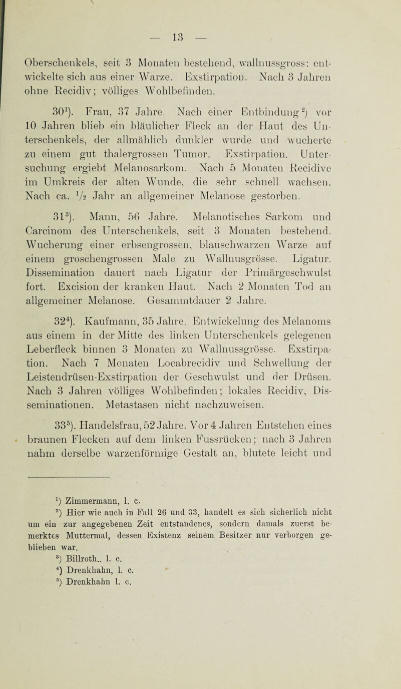 Oberschenkels, seit 3 Monaten bestehend, wallnussgross: ent¬ wickelte sich aus einer Warze. Exstirpation. Nach 3 Jahren ohne Recidiv; völliges Wohlbefinden. 301). Frau, 37 Jahre. Nach einer Entbindung2) vor 10 Jahren blieb ein bläulicher Fleck an der Haut des Un¬ terschenkels, der allmählich dunkler wurde und wucherte zu einem gut thalergrossen Tumor. Exstirpation. Unter¬ suchung ergiebt Melanosarkom. Nach 5 Monaten Recidive im Umkreis der alten Wunde, die sehr schnell wachsen. Nach ca. Va Jahr an allgemeiner Melanose gestorben. 313). Mann, 56 Jahre. Melanotisches Sarkom und Carcinom des Unterschenkels, seit 3 Monaten bestehend. Wucherung einer erbsengrossen, blauschwarzen Warze auf einem groschengrossen Male zu Wallnusgrösse. Ligatur. Dissemination dauert nach Ligatur der Primärgeschwulst fort. Excision der kranken Haut. Nach 2 Monaten Tod an allgemeiner Melanose. Gesammtdauer 2 Jahre. 324). Kaufmann, 35 Jahre. Entwickelung des Melanoms aus einem in der Mitte des linken Unterschenkels gelegenen Leberfleck binnen 3 Monaten zu Wallnussgrösse. Exstirpa¬ tion. Nach 7 Monaten Locabrecidiv und Schwellung der Leistendrüsen-Exstirpation der Geschwulst und der Drüsen. Nach 3 Jahren völliges Wohlbefinden; lokales Recidiv, Dis¬ seminationen. Metastasen nicht nachzuweisen. 335). Handelsfrau, 52 Jahre. Vor 4 Jahren Entstehen eines braunen Flecken auf dem linken Fussrücken; nach 3 Jahren nahm derselbe warzenförmige Gestalt an, blutete leicht und x) Zimmermann, 1. c. 2) Hier wie auch in Fall 26 und 33, handelt es sich sicherlich nicht um ein zur angegebenen Zeit entstandenes, sondern damals zuerst be¬ merktes Muttermal, dessen Existenz seinem Besitzer nur verborgen ge¬ blieben war. 3) Billroth.. 1. c. 4) Drenkhahn, 1. c. 5) Drenkhahn 1. c.