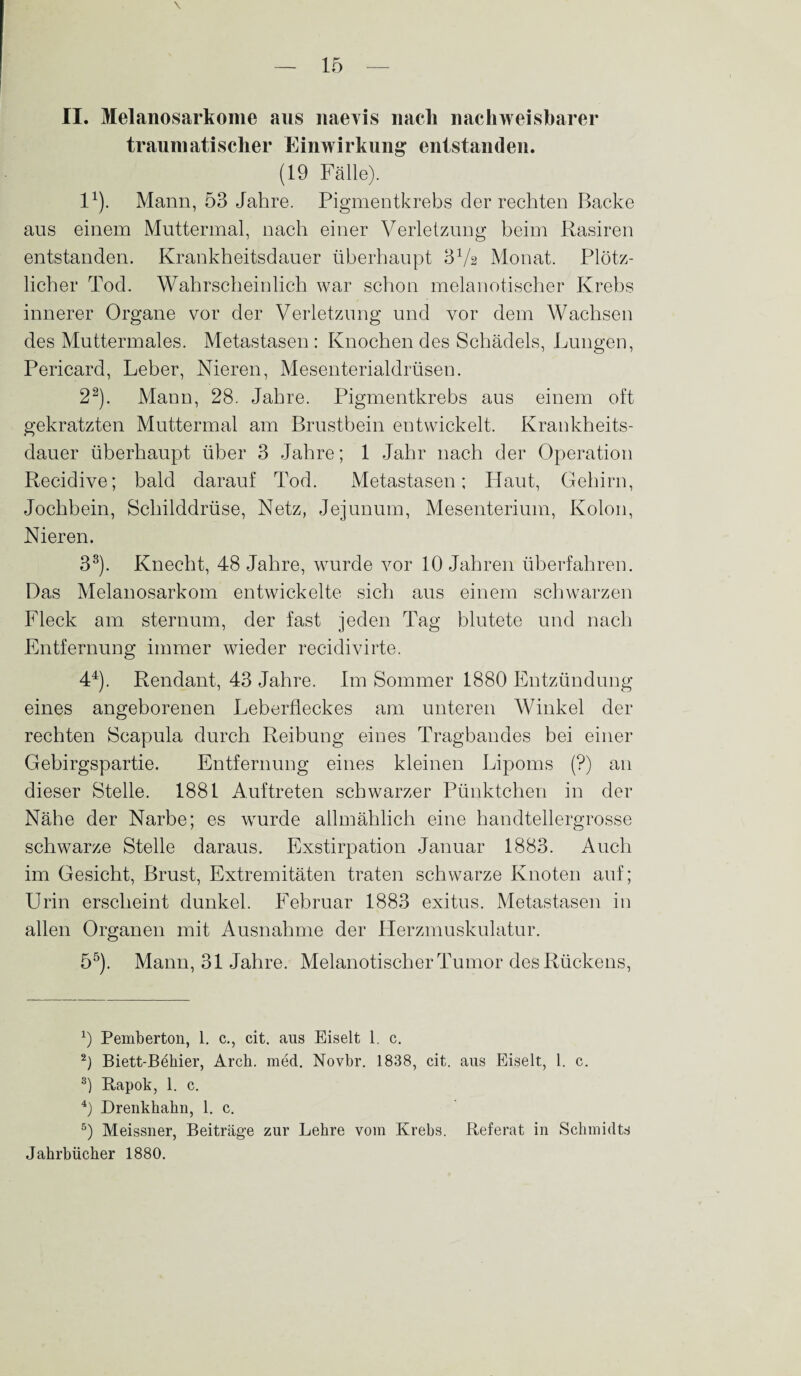 \ II. Melanosarkome aus naevis nach nachweisbarer traumatischer Einwirkung entstanden. (19 Fälle). I1). Mann, 53 Jahre. Pigmentkrebs der rechten Backe aus einem Muttermal, nach einer Verletzung beim Rasiren entstanden. Krankheitsdauer überhaupt 31/ä Monat. Plötz¬ licher Tod. Wahrscheinlich war schon melanotiseher Krebs innerer Organe vor der Verletzung und vor dem Wachsen des Muttermales. Metastasen : Knochen des Schädels, Lungen, Pericard, Leber, Nieren, Mesenterialdrüsen. 22). Mann, 28. Jahre. Pigmentkrebs aus einem oft gekratzten Muttermal am Brustbein entwickelt. Krankheits¬ dauer überhaupt über 3 Jahre; 1 Jahr nach der Operation Recidive; bald darauf Tod. Metastasen; Haut, Gehirn, Jochbein, Schilddrüse, Netz, Jejunum, Mesenterium, Kolon, Nieren. 33). Knecht, 48 Jahre, wurde vor 10 Jahren überfahren. Das Melanosarkom entwickelte sich aus einem schwarzen Fleck am sternum, der fast jeden Tag blutete und nach Entfernung immer wieder recidivirte. 44). Rendant, 43 Jahre. Im Sommer 1880 Entzündung eines angeborenen Leberfleckes am unteren Winkel der rechten Scapula durch Reibung eines Tragbandes bei einer Gebirgspartie. Entfernung eines kleinen Lipoms (?) an dieser Stelle. 1881 Auftreten schwarzer Pünktchen in der Nähe der Narbe; es wurde allmählich eine handtellergrosse schwarze Stelle daraus. Exstirpation Januar 1883. Auch im Gesicht, Brust, Extremitäten traten schwarze Knoten auf; Urin erscheint dunkel. Februar 1883 exitus. Metastasen in allen Organen mit Ausnahme der LIerzmuskulatur. 55). Mann, 31 Jahre. Melanotiseher Tumor des Rückens, 0 Pemberton, 1. c., cit. aus Eiselt 1. c. 2) Biett-Behier, Arck. med. Novbr. 1838, cit. aus Eiselt, 1. c. 8) Rapok, 1. c. 4) Drenkhahn, 1. c. 5) Meissner, Beiträge zur Lehre vom Krebs. Referat in Schmidts Jahrbücher 1880.