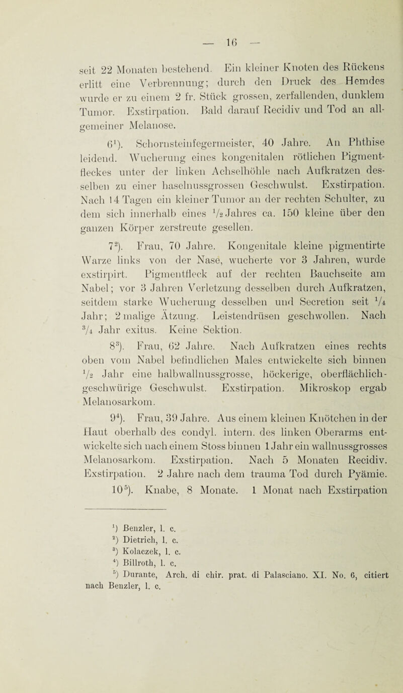 seit 22 Monaten bestehend. Ein kleiner Knoten des Rückens erlitt eine Verbrennung; durch den Druck des Hemdes wurde er zu einem 2 fr. Stück grossen, zerfallenden, dunklem Tumor. Exstirpation. Bald darauf Recidiv und Tod an all- o-emeiner Melanose. ö 61). Schornsteinfegermeister, 40 Jahre. An Phthise leidend. Wucherung eines kongenitalen rötlichen Pigment¬ fleckes unter der linken Achselhöhle nach Aufkratzen des¬ selben zu einer haselnussgrossen Geschwulst. Exstirpation. Nach 14 Tagen ein kleiner Tumor an der rechten Schulter, zu dem sich innerhalb eines Va Jahres ca. 150 kleine über den ganzen Körper zerstreute gesellen. 72). Frau, 70 Jahre. Kongenitale kleine pigmentirte Warze links von der Nase, wucherte vor 3 Jahren, wurde exstirpirt. Pigmentfleck auf der rechten Bauchseite am Nabel; vor 3 Jahren Verletzung desselben durch Aufkratzen, seitdem starke Wucherung desselben und Secretion seit Vr Jahr; 2 malige Atzung. Leistendrüsen geschwollen. Nach 3/r Jahr exitus. Keine Sektion. 83). Frau, 62 Jahre. Nach Aufkratzen eines rechts oben vom Nabel befindlichen Males entwickelte sich binnen Va Jahr eine halb wallnussgrosse, höckerige, oberflächlich- geschwürige Geschwulst. Exstirpation. Mikroskop ergab Melanosarkom. 94). Frau, 39 Jahre. Aus einem kleinen Knötchen in der Flaut oberhalb des condyl. intern, des linken Oberarms ent¬ wickelte sich nach einem Stoss binnen 1 Jahr ein wallnussgrosses Melanosarkom. Exstirpation. Nach 5 Monaten Recidiv. Exstirpation. 2 Jahre nach dem trauma Tod durch Pyämie. 105). Knabe, 8 Monate. 1 Monat nach Exstirpation 1) ßenzler, 1. c. 2) Dietrich, 1. c. 3) Kolaczek, 1. c. 4) Billroth, 1. c. 5) Durante, Arch. di cliir. prat. di Palasciano. XI. No. 6, citiert nach Benzler, 1. c.