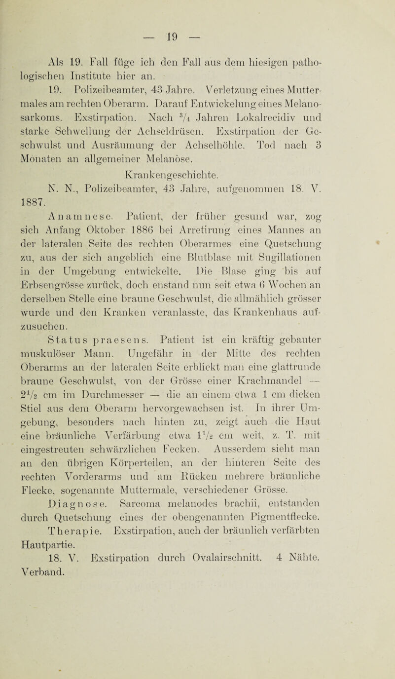 Als 19. Fall füge ich den Fall aus dem hiesigen patho¬ logischen Institute hier an. 19. Polizeibeamter, 43 Jahre. Verletzung eines Mutter¬ males am rechten Oberarm. Darauf Entwickelung eines Melano- sarkoms. Exstirpation. Nach 3/r Jahren Lokalrecidiv und starke Schwellung der Achseldrüsen. Exstirpation der Ge¬ schwulst und Ausräumung der Achselhöhle. Tod nach 3 Monaten an allgemeiner Melanose. Krankengeschichte. N. N., Polizeibeamter, 43 Jahre, aufgenommen 18. V. 1887. Anamnese. Patient, der früher gesund war, zog sich Anfang Oktober 1886 bei Arretirung eines Mannes an der lateralen Seite des rechten Oberarmes eine Quetschung zu, aus der sich angeblich eine Blutblase mit Sugillationen in der Umgebung entwickelte. Die Blase ging bis auf Erbsengrösse zurück, doch enstand nun seit etwa 6 Wochen an derselben Stelle eine braune Geschwulst, die allmählich grösser wurde und den Kranken veranlasste, das Krankenhaus auf¬ zusuchen. Status praesens. Patient ist ein kräftig gebauter muskulöser Mann. Ungefähr in der Mitte des rechten Oberarms an der lateralen Seite erblickt man eine glattrunde braune Geschwulst, von der Grösse einer Krachmandel — 2Va cm im Durchmesser — die an einem etwa 1 cm dicken Stiel aus dem Oberarm hervorgewachsen ist. In ihrer Um¬ gebung, besonders nach hinten zu, zeigt auch die Haut eine bräunliche Verfärbung etwa U/s cm weit, z. T. mit eingestreuten schwärzlichen Fecken. Ausserdem sieht man an den übrigen Körperteilen, an der hinteren Seite des rechten Vorderarms und am Rücken mehrere bräunliche Flecke, sogenannte Muttermale, verschiedener Grösse. Diagnose. Sarcoma melanodes brachii, entstanden durch Quetschung eines der obengenannten Pigmentflecke. Therapie. Exstirpation, auch der bräunlich verfärbten Hautpartie. 18. V. Exstirpation durch Ovalairschnitt. 4 Nähte. Verband.