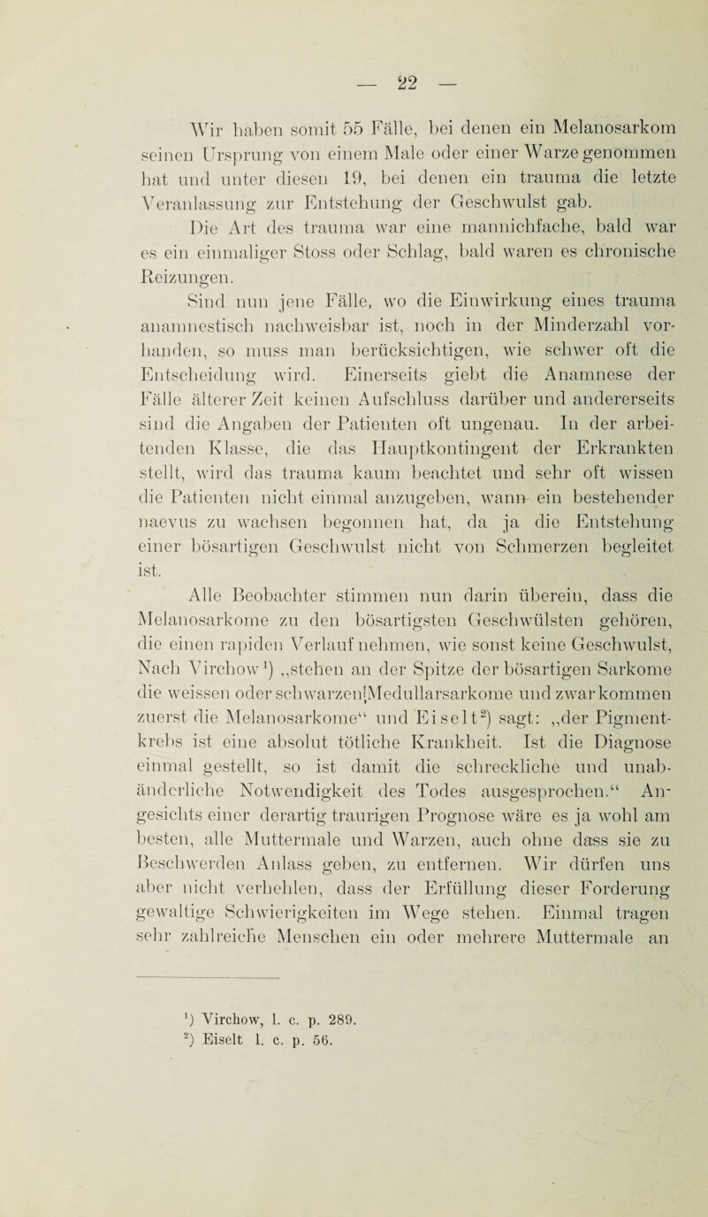 Wir haben somit 55 Fälle, bei denen ein Melanosarkom seinen Ursprung von einem Male oder einer Warze genommen hat und unter diesen 19, bei denen ein trauma die letzte Veranlassung zur Entstehung der Geschwulst gab. Die Art des trauma war eine mannichfache, bald war es ein einmaliger Stoss oder Schlag, bald waren es chronische Reizungen. Sind nun jene Fälle, wo die Einwirkung eines trauma anamnestisch nachweisbar ist, noch in der Minderzahl vor¬ handen, so muss man berücksichtigen, wie schwer oft die Entscheidung wird. Einerseits giebt die Anamnese der Fälle älterer Zeit keinen Aufschluss darüberund andererseits sind die Angaben der Patienten oft ungenau. In der arbei¬ tenden Klasse, die das Hauptkontingent der Erkrankten stellt, wird das trauma kaum beachtet und sehr oft wissen die Patienten nicht einmal anzugeben, wann ein bestehender naevus zu wachsen begonnen hat, da ja die Entstehung einer bösartigen Geschwulst nicht von Schmerzen begleitet ist. Alle Beobachter stimmen nun darin überein, dass die Melanosarkome zu den bösartigsten Geschwülsten gehören, die einen rapiden Verlauf nehmen, wie sonst keine Geschwulst, Nach Virchow1) ,,stehen an der Spitze der bösartigen Sarkome die weissen oder schwarzenIMedullarsarkome und zwar kommen zuerst die Melanosarkome“ und Eiselt2) sagt: „der Pigment¬ krebs ist eine absolut tötliche Krankheit. Ist die Diagnose einmal gestellt, so ist damit die schreckliche und unab¬ änderliche Notwendigkeit des Todes ausgesprochen.“ An¬ gesichts einer derartig traurigen Prognose wäre es ja wohl am besten, alle Muttermale und Warzen, auch ohne dass sie zu Beschwerden Anlass geben, zu entfernen. Wir dürfen uns aber nicht verhehlen, dass der Erfüllung dieser Forderung gewaltige Schwierigkeiten im Wege stehen. Einmal tragen sehr zahlreiche Menschen ein oder mehrere Muttermale an x) Virchow, 1. c. p. 289. 2) Eiselt 1. c. p. 56.