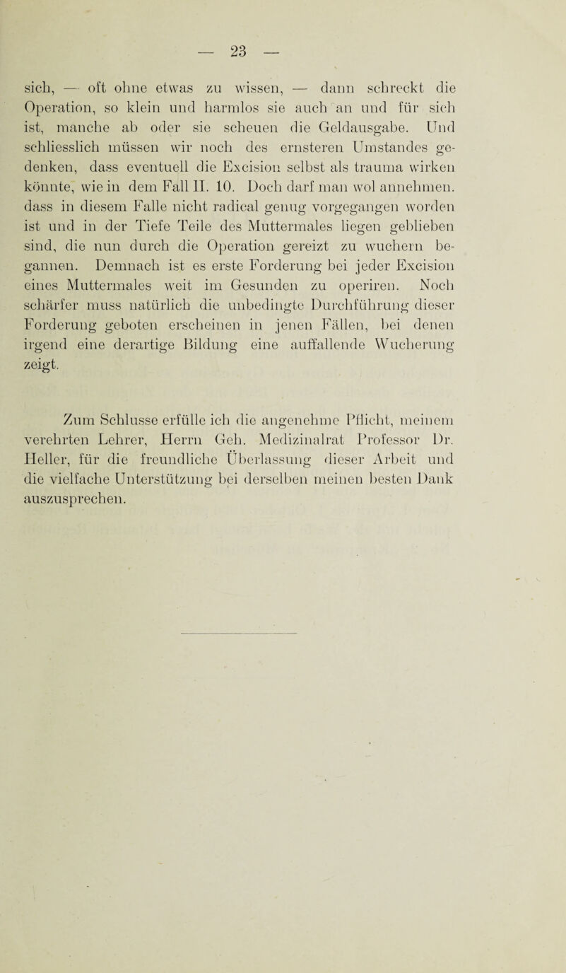 sich, — oft ohne etwas zu wissen, — dann schreckt die Operation, so klein und harmlos sie auch an und für sich ist, manche ab oder sie scheuen die Geldausgabe. Und schliesslich müssen wir noch des ernsteren Umstandes ge¬ denken, dass eventuell die Excision selbst als trauma wirken könnte, wie in dem Fall II. 10. Doch darf man wol annehmen, dass in diesem Falle nicht radical genug vorgegangen worden ist und in der Tiefe Teile des Muttermales liegen geblieben sind, die nun durch die Operation gereizt zu wuchern be¬ gannen. Demnach ist es erste Forderung bei jeder Excision eines Muttermales weit im Gesunden zu operiren. Noch schärfer muss natürlich die unbedingte Durchführung dieser Forderung geboten erscheinen in jenen Fällen, bei denen irgend eine derartige Bildung eine auffallende Wucherung zeigt. Zum Schlüsse erfülle ich die angenehme Pflicht, meinem verehrten Lehrer, Herrn Geh. Medizinalrat Professor Dr. Heller, für die freundliche Überlassung dieser Arbeit und die vielfache Unterstützung bei derselben meinen besten Dank auszusprechen.