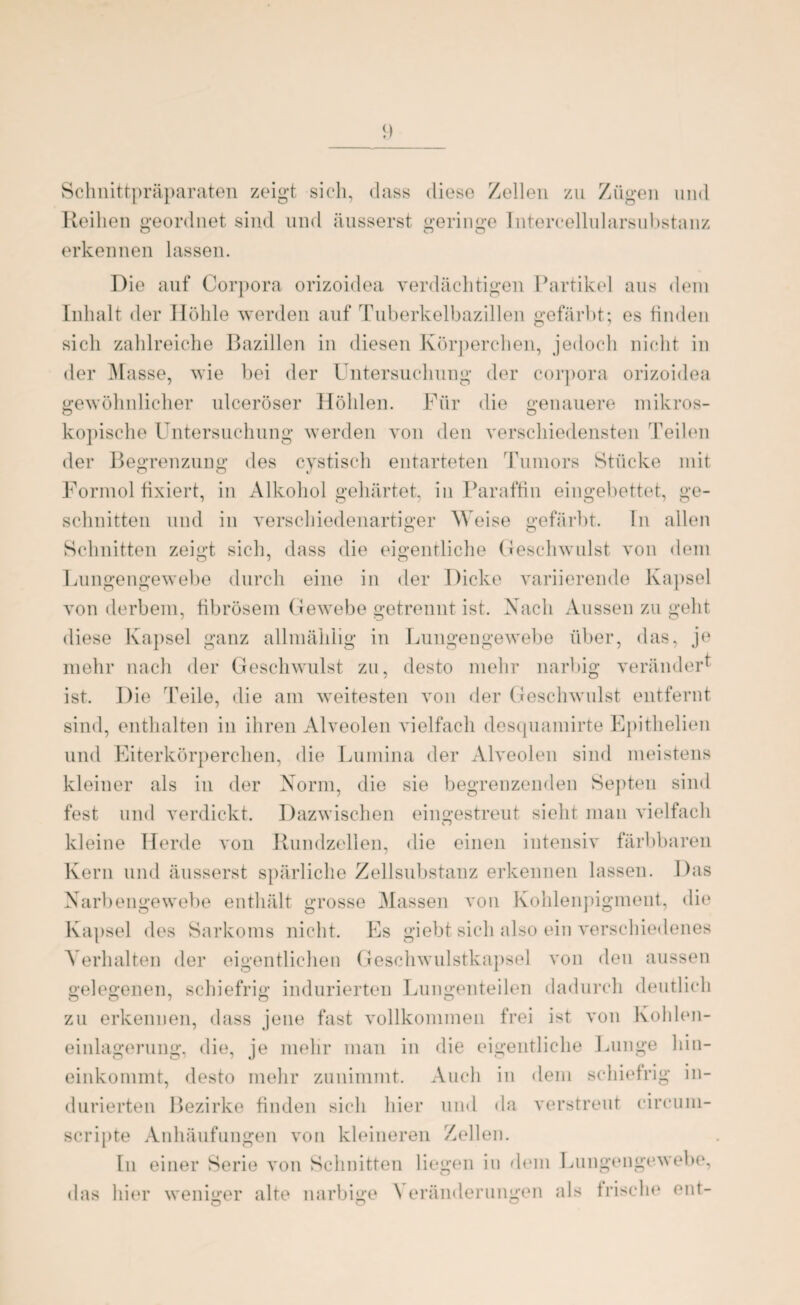 Schnittpräparaten zeigt sich, dass diese Zellen zu Zügen und Reihen geordnet sind und äusserst geringe Intercellularsubstanz erkennen lassen. Die auf Corpora orizoidea verdächtigen Partikel aus dem Inhalt der Höhle werden auf Tuberkelbazillen gefärbt; es finden sich zahlreiche Bazillen in diesen Körperchen, jedoch nicht in der Masse, wie bei der Untersuchung der corpora orizoidea gewöhnlicher ulceröser Höhlen. Für die genauere inikros- kopische Untersuchung werden von den verschiedensten Teilen der Begrenzung des cvstisch entarteten Tumors Stücke mit Formol fixiert, in Alkohol gehärtet, in Paraffin eingebettet, ge¬ schnitten und in verschiedenartiger Weise gefärbt. In allen Schnitten zeigt sich, dass die eigentliche Geschwulst von dem Lungengewebe durch eine in der Dicke variierende Kapsel von derbem, fibrösem Gewebe getrennt ist. Nach Aussen zu geht diese Kapsel ganz allmäldig in Lungengewebe über, das, je mehr nach der Geschwulst zu, desto mehr narbig verändert ist. Die Teile, die am weitesten von der Geschwulst entfernt sind, enthalten in ihren Alveolen vielfach desquamirte Epithelien und Eiterkörperchen, die Lumina der Alveolen sind meistens kleiner als in der Norm, die sie begrenzenden Septen sind fest und verdickt. Dazwischen eingestreut sieht man vielfach kleine Herde von Rundzellen, die einen intensiv färbbaren Kern und äusserst spärliche Zellsubstanz erkennen lassen. Das Narbengewebe enthält grosse Massen von Kohlenpigment, die Kapsel des Sarkoms nicht. Es giebt sich also ein verschiedenes Verhalten der eigentlichen Geschwulstkapsel von den aussen gelegenen, schiefrig indurierten Lungenteilen dadurch deutlich zu erkennen, dass jene fast vollkommen frei ist von Kohlen¬ einlagerung, die, je mehr man in die eigentliche Lunge hin¬ einkommt, desto mehr zunimmt. Auch in dem schiefrig in¬ durierten Bezirke finden sich hier und da verstreut circum- scripte Anhäufungen von kleineren Zellen. In einer Serie von Schnitten liegen in dem Lungengewebe, das hier weniger alte narbige \ eränderungen als frische ent-