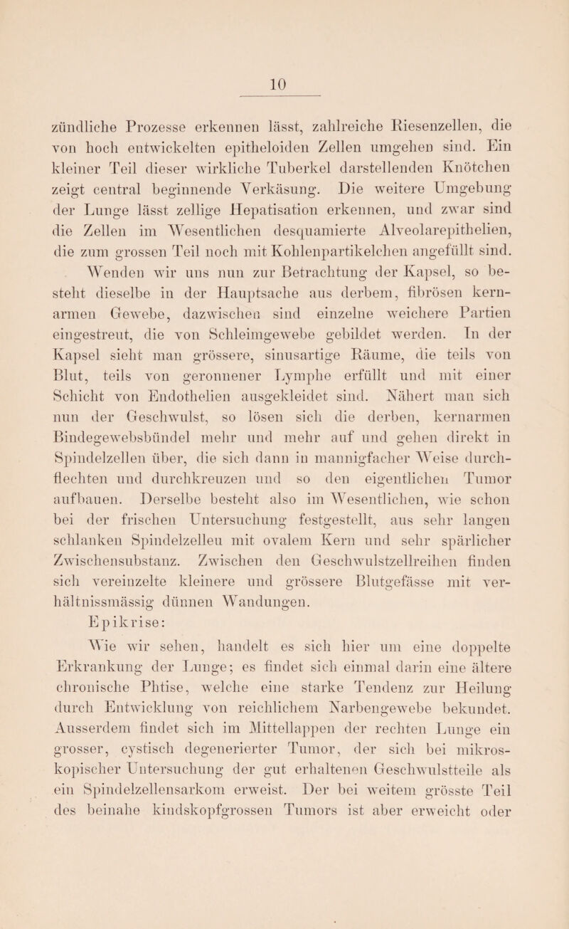 zündliche Prozesse erkennen lässt, zahlreiche Riesenzellen, die von hoch entwickelten epitheloiden Zellen umgehen sind. Ein kleiner Teil dieser wirkliche Tuberkel darstellenden Knötchen zeigt central beginnende Verkäsung. Die weitere Umgebung der Lunge lässt zeitige Hepatisation erkennen, und zwar sind die Zellen im Wesentlichen desquamierte Alveolarepithelien, die zum grossen Teil noch mit Kohlenpartikelchen angefüllt sind. Wenden wir uns nun zur Betrachtung der Kapsel, so be¬ steht dieselbe in der Hauptsache aus derbem, fibrösen kern- armen Gewebe, dazwischen sind einzelne weichere Partien eingestreut, die von Schleimgewebe gebildet werden. In der Kapsel sieht man grössere, sinusartige Räume, die teils von Blut, teils von geronnener Lymphe erfüllt und mit einer Schicht von Endothelien ausgekleidet sind. Nähert man sich nun der Geschwulst, so lösen sich die derben, kernarmen Bindegewebsbündel mehr und mehr auf und gehen direkt in Spindelzellen über, die sich dann in mannigfacher Weise durch¬ flechten und durchkreuzen und so den eigentlichen Tumor aufbauen. Derselbe besteht also im Wesentlichen, wie schon bei der frischen Untersuchung festgestellt, aus sehr langen O O > o schlanken Spindelzelleu mit ovalem Kern und sehr spärlicher Zwischensubstanz. Zwischen den Geschwulstzellreihen finden sich vereinzelte kleinere und grössere Blutgefässe mit ver- hältnissmässig dünnen Wandungen. Epikrise: Wie wir sehen, handelt es sich hier um eine doppelte Erkrankung der Lunge; es findet sich einmal darin eine ältere chronische Phtise, welche eine starke Tendenz zur Heilung durch Entwicklung von reichlichem Narbengewebe bekundet. Ausserdem findet sich im Mittellappen der rechten Lunge ein grosser, cystisch degenerierter Tumor, der sich bei mikros¬ kopischer Untersuchung der gut erhaltenen Geschwulstteile als ein Spindelzellensarkom erweist. Der bei weitem grösste Teil des beinahe kindskopfgrossen Tumors ist aber erweicht oder