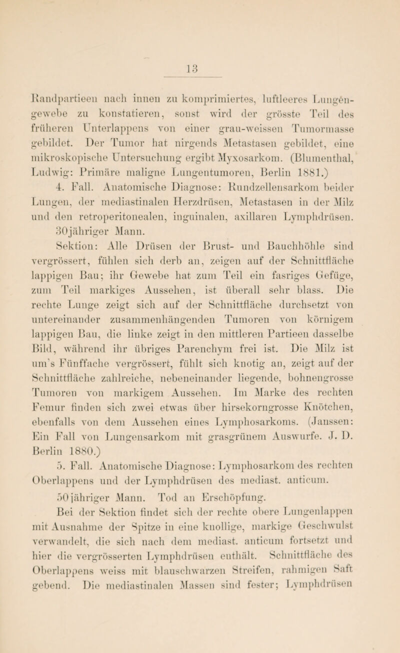 Randpartieeu nach innen zu komprimiertes, luftleeres Lung£n- gewebe zu konstatieren, sonst wird der grösste Teil des früheren Unterlappens von einer grau-weissen Tumormasse gebildet. Der Tumor hat nirgends Metastasen gebildet, eine mikroskopische Untersuchung ergibt Myxosarkom. (Blumenthal, Ludwig: Primäre maligne Lungentumoren, Berlin 1881.) 4. Fall. Anatomische Diagnose: Rundzellensarkom beider Lungen, der mediastinalen Herzdrüsen, Metastasen in der AIilz und den retroperitonealen, inguinalen, axillaren Lymphdrüsen. 30jähriger Mann. Sektion: Alle Drüsen der Brust- und Bauchhöhle sind vergrössert, fühlen sich derb an, zeigen auf der Schnittfläche lappigen Bau; ihr Gewebe hat zum Teil ein fasriges Gefüge, zum Teil markiges Aussehen, ist überall sehr blass. Die rechte Lunge zeigt sich auf der Schnittfläche durchsetzt von untereinander zusammenhängenden Tumoren von körnigem lappigen Bau, die linke zeigt in den mittleren Partieen dasselbe Bild, während ihr übriges Parenchym frei ist. Die Milz ist um s Fünffache vergrössert, fühlt sich knotig an, zeigt auf der Schnittfläche zahlreiche, nebeneinander liegende, bohnengrosse Tumoren von markigem Aussehen. Im Marke des rechten Femur finden sich zwei etwas über hirsekorngrosse Knötchen, ebenfalls von dem Aussehen eines Lymphosarkoms. (Jaussen: Ein Fall von Lungensarkom mit grasgrünem Auswurfe. J. I). Berlin 1880.) 5. Fall. Anatomische Diagnose: Lymphosarkom des rechten Oberlappens und der Lymphdrüsen des mediast. anticum. 50jähriger Mann. Tod an Erschöpfung. Bei der Sektion findet sich der rechte obere Lungenlappen mit Ausnahme der Spitze in eine knollige, markige Geschwulst verwandelt, die sich nach dem mediast. anticum fortsetzt und hier die vergrösserten Lymphdrüsen enthält. Schnittfläche des Oberlappens weiss mit blauschwarzen Streifen, rahmigen Satt gebend. Die mediastinalen Massen sind fester; Lymphdrüsen