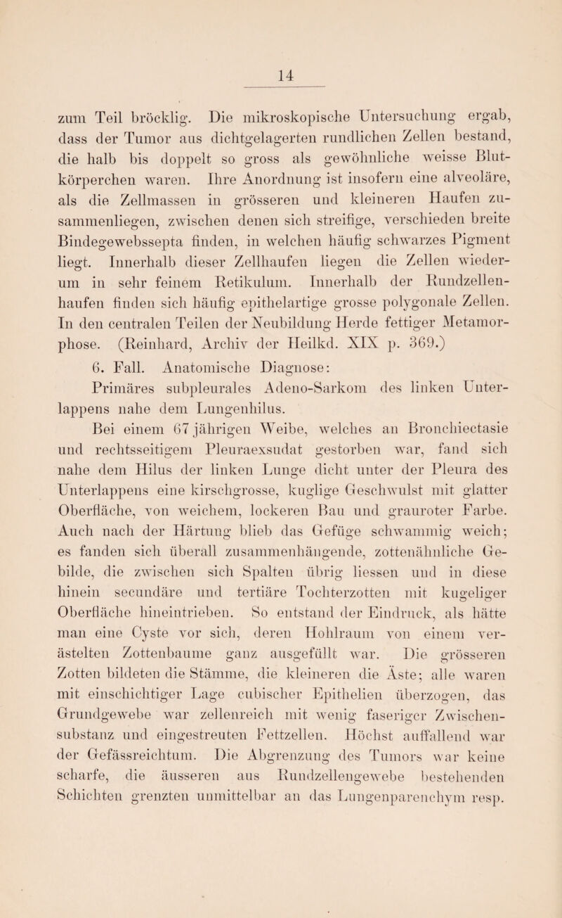 zum Teil bröcklig. Die mikroskopische Untersuchung ergab, dass der Tumor aus dichtgelagerten rundlichen Zellen bestand, die halb bis doppelt so gross als gewöhnliche weisse Blut¬ körperchen waren. Ihre Anordnung ist insofern eine alveoläre, als die Zellmassen in grösseren und kleineren Haufen zu¬ sammenliegen, zwischen denen sich streifige, verschieden breite Bindegewebssepta finden, in welchen häufig schwarzes Pigment liegt. Innerhalb dieser Zellhaufen liegen die Zellen wieder- um in sehr feinem Retikulum. Innerhalb der Rundzellen¬ haufen finden sich häufig epithelartige grosse polygonale Zellen. In den centralen Teilen der Neubildung Herde fettiger Metamor¬ phose. (Reinhard, Archiv der Heilkd. XIX p. 369.) 6. Fall. Anatomische Diagnose: Primäres subpleurales Adeno-Sarkom des linken Unter¬ lappens nahe dem Lungenhilus. Bei einem 67 jährigen Weibe, welches an Bronchiectasie und rechtsseitigem Pleuraexsudat gestorben wrar, fand sich nahe dem Hilus der linken Lunge dicht unter der Pleura des Unterlappens eine kirschgrosse, kuglige Geschwulst mit glatter Oberfläche, von weichem, lockeren Bau und grauroter Farbe. Auch nach der Härtung blieb das Gefüge schwammig weich; es fanden sich überall zusammenhängende, zottenähnliche Ge¬ bilde, die zwischen sich Spalten übrig Hessen und in diese hinein secundäre und tertiäre Tochterzotten mit kugeliger Oberfläche hineintrieben. So entstand der Eindruck, als hätte man eine Cyste vor sich, deren Hohlraum von einem ver¬ ästelten Zottenbaume ganz ausgefüllt war. Die grösseren Zotten bildeten die Stämme, die kleineren die Äste; alle waren mit einschichtiger Lage cubischer Epithelien überzogen, das Grundgewebe war zellenreich mit wenig faseriger Zwischen¬ substanz und eingestreuten Fettzellen. Höchst auffallend war der Gefässreichtum. Die Abgrenzung des Tumors war keine scharfe, die äusseren aus Rundzellengewebe bestehenden Schichten grenzten unmittelbar an das Lungenparenchym resp.