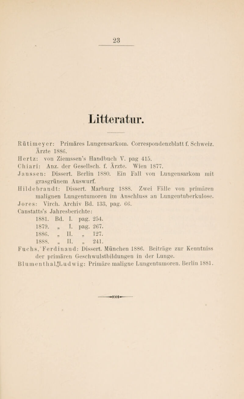 Litteratur. Rütimeyer: Primäres Lungensarkom. Correspondenzblattf. Schweiz. Ärzte 1886. Hertz: von Ziemssen’s Handbuch V. pag 415. Cliiari: Anz. der Gesellsch. f. Ärzte. Wien 1877. Janssen: Dissert, Berlin 1880. Ein Fall von Lungensarkom mit grasgrünem Auswurf. Hilde brau dt: Dissert. Marburg 1888. Zwei Fälle von primären malignen Lungentumoren im Anschluss an Lungentuberkulose. Jores: Virch. Archiv Bd. 133, pag. 66. Canstatts’s Jahresberichte: 1881. Bd. I. pag. 254. 1879. „ I. pag. 267. 1886. „ II. n 127. 1888. „ II. 241. Fuchs, Ferdinand: Dissert. München 1886. Beiträge zur Kenntniss der primären Geschwulstbildungen in der Lunge. Blumenthal,{Ludwig: Primäre maligne Lungentumoren. Berlin 1881. —