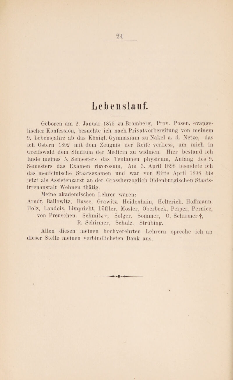 L ebenst a 11 f. Geboren am 2. Januar 1875 zu Bromberg, Prov. Posen, evange¬ lischer Konfession, besuchte ich nach Priyatvorbereitung von meinem 9. Lebensjahre ab das Königl. Gymnasium zu Nakel a. d. Netze, das ich Ostern 1892 mit dem Zeugnis der Reife verliess, um mich in Greifswald dem Studium der Medicin zu widmen, liier bestand ich Ende meines 5. Semesters das Tentamen physicum, Anfang des 9. Semesters das Examen rigorosum, Am 3. April 1898 beendete ich das medicinische Staatsexamen und war von Mitte April 1898 bis jetzt als Assistenzarzt an der Grossherzoglich Oldenburgischen Staats¬ irrenanstalt Wehnen thätig. Meine akademischen Lehrer waren: Arndt, Ballowitz, Busse, Grawitz. Heidenhain, Hellerich. Hoffmann, Holz, Landois, Limpricht, Löffler, Mosler, Oberbeck, Peiper, Pernice, von Preuschen, Schmitz f, Solger. Sommer, 0. Schirmer f, R. Schirmer, Schulz. Strübing. Allen diesen meinen hochverehrten Lehrern spreche ich an dieser Stelle meinen verbindlichsten Dank aus.