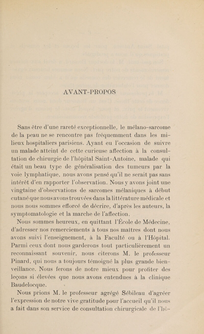 AYANT-PROPOS Sans être (Tune rareté exceptionnelle, le mélano-sarcome de la peau ne se rencontre pas fréquemment dans les mi¬ lieux hospitaliers parisiens. Ayant eu Toccasion de suivre un malade atteint de cette curieuse affection à la consul¬ tation de chirurgie de Thôpital Saint-Antoine, malade qui était un beau type de généralisation des tumeurs par la voie lymphatique, nous avons pensé qu’il ne serait pas sans intérêt d’en rapporter l’observation. Nous y avons joint une vingtaine d’observations de sarcomes mélaniques à début cutané que nous avons trouvées dans la littérature médicale et nous nous sommes efforcé de décrire, d’après les auteurs, la symptomatologie et la marche de l’affection. Nous sommes heureux, en quittant l’École de Médecine, d’adresser nos remerciements à tous nos maîtres dont nous avons suivi l’enseignement, à la Faculté ou à l’Hôpital. Parmi ceux dont nous garderons tout particulièrement un reconnaissant souvenir, nous citerons M. le professeur Pinard, qui nous a toujours témoigné la plus grande bien¬ veillance. Nous ferons de notre mieux pour profiter des leçons si élevées que nous avons entendues à la clinique Baudelocque. Nous prions M. le professeur agrégé Sébileau d’agréer l’expression de notre vive gratitude pour l’accueil qu’il nous a fait dans son service de consultation chirurgicale de Thô-