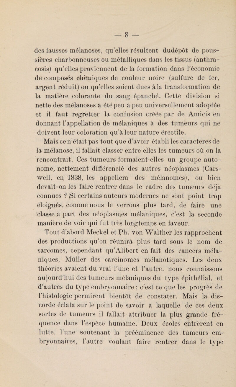 des fausses mélanoses, qu’elles résultent dudépôt de pous¬ sières charbonneuses ou métalliques dans les tissus (anthra- cosis) qu’elles proviennent de la formation dans l’économie de composés chimiques de couleur noire (sulfure de fer, argent réduit) ou qu’elles soient dues à la transformation de la matière colorante du sang épanché. Cette division si nette des mélanoses a été peu à peu universellement adojffée et il faut regretter la confusion créée par de Amicis en donnant l’appellation de mélaniques à des tumeurs qui ne doivent leur coloration qu’à leur nature érectile. Mais ce n’était pas tout que d’avoir établi les caractères de la mélanose, il fallait classer entre elles les tumeurs où on la rencontrait. Ces tumeurs formaient-elles un groupe auto¬ nome, nettement différencié des autres néoplasmes (Cars- well, en 1838, les appellera des mélanomes), ou bien devait-on les faire rentrer dans le cadre des tumeurs déjà connues ? Si certains auteurs modernes ne sont point trop éloignés, comme nous le verrons plus tard, de faire une classe à part des néoplasmes mélaniques, c’est la seconde manière de voir qui fut très longtemps en faveur. Tout d’abord Meckel et Pli. von Walther les rapprochent des productions qu’on réunira plus tard sous le nom de sarcomes, cependant qu’Alibert en fait des cancers méla¬ niques, Muller des carcinomes mélanotiques. Les deux théories avaient du vrai l’une et l’autre, nous connaissons aujourd’hui des tumeurs mélaniques du type épithélial, et d’autres du type embryonnaire ; c’est ce que les progrès de l’histologie permirent bientôt de constater. Mais la dis¬ corde éclata sur le point de savoir à laquelle de ces deux sortes de tumeurs il fallait attribuer la plus grande fré¬ quence dans l’espèce humaine. Deux écoles entrèrent en lutte, l’une soutenant la prééminence des tumeurs em¬ bryonnaires, l’autre voulant faire rentrer dans le type