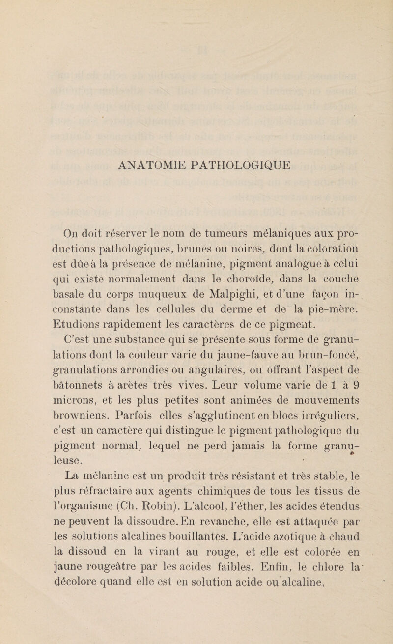 ANATOMIE PATHOLOGIQUE On doit réserver le nom de tumeurs mélaniques aux pro¬ ductions pathologiques, brunes ou noires, dont la coloration est dûeàla présence de mélanine, pigment analogue à celui qui existe normalement dans le choroïde, dans la couche basale du corps muqueux de Malpiglii, et d’une façon in¬ constante dans les cellules du derme et de la pie-mère. Etudions rapidement les caractères de ce pigment. C'est une substance qui se présente sous forme de granu¬ lations dont la couleur varie du jaune-fauve au brun-foncé, granulations arrondies ou angulaires, ou offrant l’aspect de bâtonnets à arêtes très vives. Leur volume varie de 1 à 9 microns, et les plus petites sont animées de mouvements browniens. Parfois elles s'agglutinent en blocs irréguliers, c’est un caractère qui distingue le pigment pathologique du pigment normal, lequel ne perd jamais la forme granu- & leu se. La mélanine est un produit très résistant et très stable, le plus réfractaire aux agents chimiques de tous les tissus de l'organisme (Ch. Robin). L'alcool, l'éther, les acides étendus ne peuvent la dissoudre. En revanche, elle est attaquée par les solutions alcalines bouillantes. L'acide azotique à chaud la dissoud en la virant au rouge, et elle est colorée en jaune rougeâtre par les acides faibles. Enfin, le chlore la' décolore quand elle est en solution acide ou alcaline,