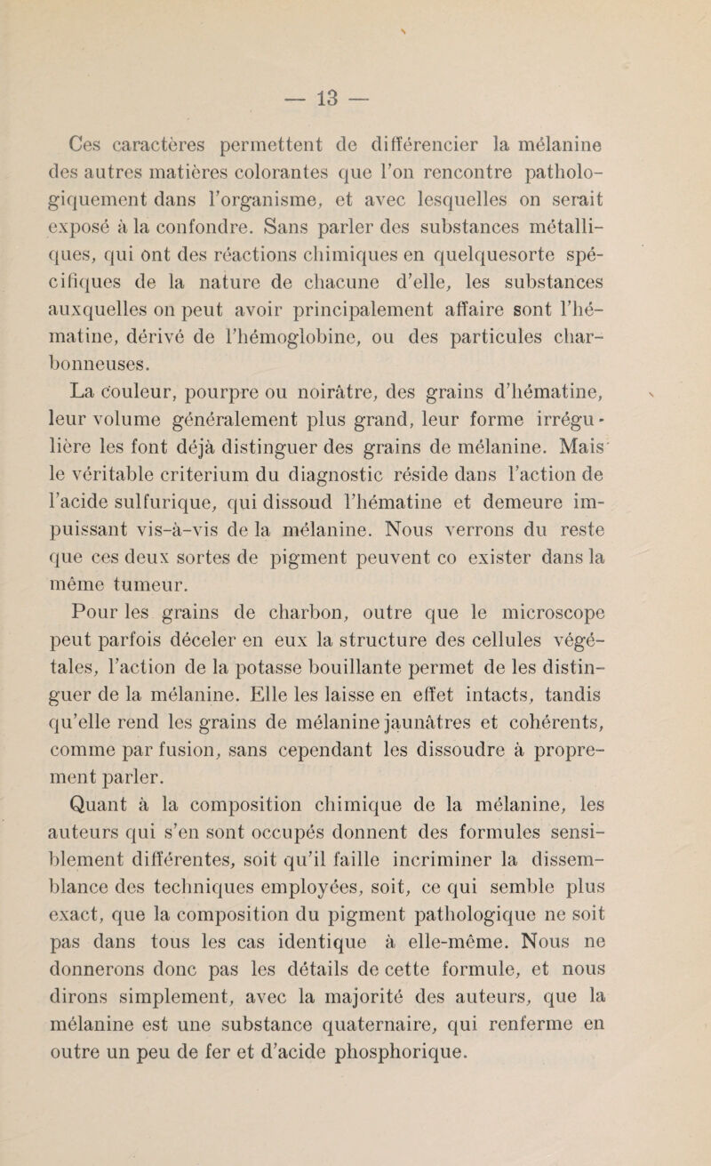 \ — 13 — Ces caractères permettent de différencier ]a mélanine des autres matières colorantes que l’on rencontre patholo¬ giquement dans l’organisme, et avec lesquelles on serait exposé à la confondre. Sans parler des substances métalli¬ ques, qui ont des réactions chimiques en quelquesorte spé¬ cifiques de la nature de chacune d’elle, les substances auxquelles on peut avoir principalement affaire sont F hé- mâtine, dérivé de l’hémoglobine, ou des particules char¬ bonneuses. La couleur, pourpre ou noirâtre, des grains d’hématine, leur volume généralement plus grand, leur forme irrégu¬ lière les font déjà distinguer des grains de mélanine. Mais le véritable critérium du diagnostic réside dans Faction de Facide sulfurique, qui dissoud Fhématine et demeure im¬ puissant vis-à-vis de la mélanine. Nous verrons du reste que ces deux sortes de pigment peuvent co exister dans la même tumeur. Pour les grains de charbon, outre que le microscope peut parfois déceler en eux la structure des cellules végé¬ tales, Faction de la potasse bouillante permet de les distin¬ guer de la mélanine. Elle les laisse en effet intacts, tandis qu’elle rend les grains de mélanine jaunâtres et cohérents, comme par fusion, sans cependant les dissoudre à propre¬ ment parler. Quant à la composition chimique de la mélanine, les auteurs qui s’en sont occupés donnent des formules sensi¬ blement différentes, soit qu’il faille incriminer la dissem¬ blance des techniques employées, soit, ce qui semble plus exact, que la composition du pigment pathologique ne soit pas dans tous les cas identique à elle-même. Nous ne donnerons donc pas les détails de cette formule, et nous dirons simplement, avec la majorité des auteurs, que la mélanine est une substance quaternaire, qui renferme en outre un peu de fer et d’acide phosphorique.