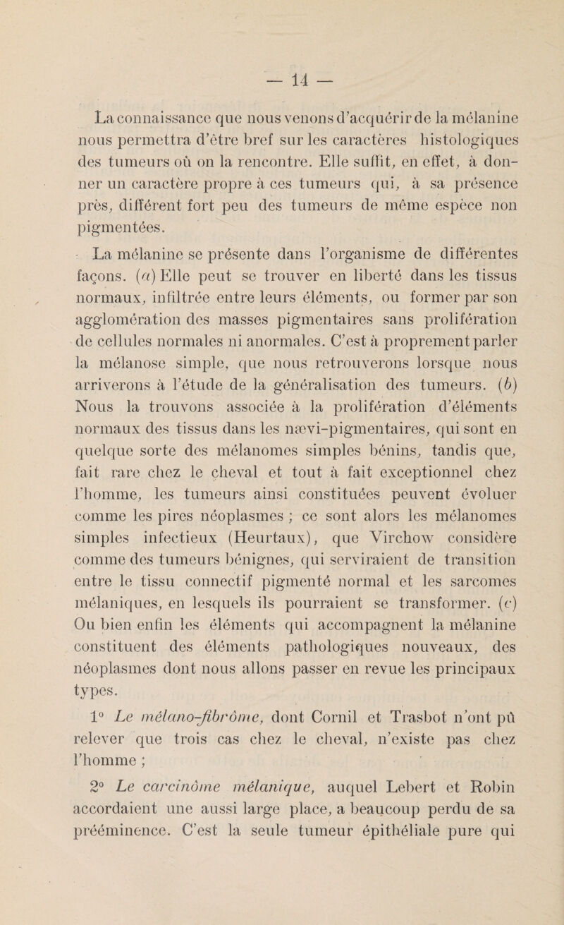 La connaissance que nous venons d’acquérir de la mélanine nous permettra d’être bref sur les caractères histologiques des tumeurs où on la rencontre. Elle suffît, en effet, à don¬ ner un caractère propre à ces tumeurs qui, à sa présence près, différent fort peu des tumeurs de même espèce non pigmentées. La mélanine se présente dans l’organisme de différentes façons, (a) Elle peut se trouver en liberté dans les tissus normaux, infiltrée entre leurs éléments, ou former par son agglomération des masses pigmentaires sans prolifération de cellules normales ni anormales. C’est à proprement parler la mélanose simple, que nous retrouverons lorsque nous arriverons à l’étude de la généralisation des tumeurs, (b) Nous la trouvons associée à la prolifération d’éléments normaux des tissus dans les nævi-pigmentaires, qui sont en quelque sorte des mélanomes simples bénins, tandis que, fait rare chez le cheval et tout à fait exceptionnel chez l’homme, les tumeurs ainsi constituées peuvent évoluer comme les pires néoplasmes ; ce sont alors les mélanomes simples infectieux (Heurtaux), que Virchow considère comme des tumeurs bénignes, qui serviraient de transition entre le tissu connectif pigmenté normal et les sarcomes mélaniques, en lesquels ils pourraient se transformer, (c) Ou bien enfin les éléments qui accompagnent la mélanine constituent des éléments pathologiques nouveaux, des néoplasmes dont nous allons passer en revue les principaux types. 1° Le mêlano-jibrôme, dont Cornil et Trasbot n’ont pû relever que trois cas chez le cheval, n’existe pas chez l’homme ; 2° Le carcinome mélanique, auquel Lebert et Robin accordaient une aussi large place, a beaucoup perdu de sa prééminence. C’est la seule tumeur épithéliale pure qui