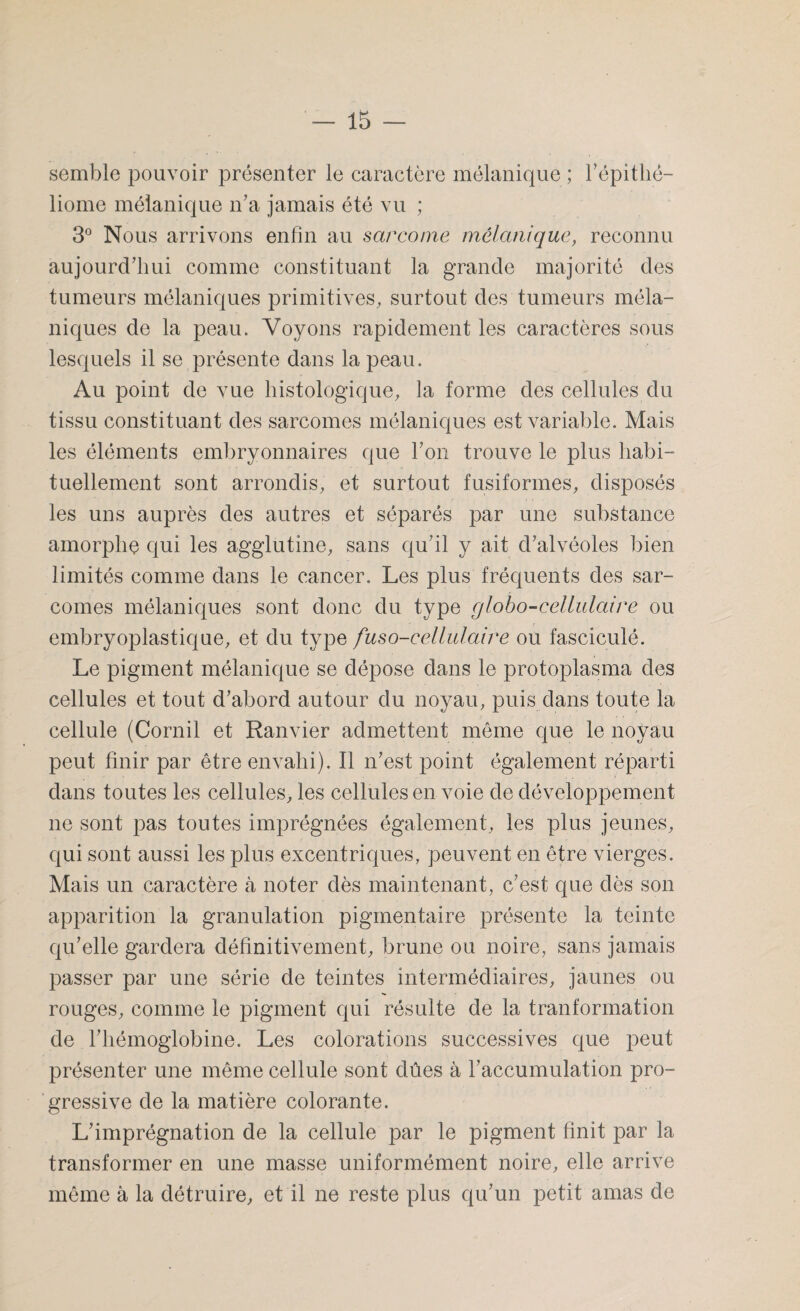 semble pouvoir présenter le caractère mélanique ; l'épithé- liome mélanique n'a jamais été vu ; 3° Nous arrivons enfin au sarcome mélanique, reconnu aujourd'hui comme constituant la grande majorité des tumeurs mélaniques primitives, surtout des tumeurs méla¬ niques de la peau. Voyons rapidement les caractères sous lesquels il se présente dans la peau. Au point de vue histologique, la forme des cellules du tissu constituant des sarcomes mélaniques est variable. Mais les éléments embryonnaires que Ton trouve le plus habi¬ tuellement sont arrondis, et surtout fusiformes, disposés les uns auprès des autres et séparés par une substance amorphe qui les agglutine, sans qu'il y ait d'alvéoles bien limités comme dans le cancer. Les plus fréquents des sar¬ comes mélaniques sont donc du type globo-cellulaire ou embryoplastique, et du type fuso-cellulaire ou fasciculé. Le pigment mélanique se dépose dans le protoplasma des cellules et tout d'abord autour du noyau, puis dans toute la cellule (Cornil et Ranvier admettent même que le noyau peut finir par être envahi). Il n'est point également réparti dans toutes les cellules, les cellules en voie de développement ne sont pas toutes imprégnées également, les plus jeunes, qui sont aussi les plus excentriques, peuvent en être vierges. Mais un caractère cà noter dès maintenant, c'est que dès son apparition la granulation pigmentaire présente la teinte qu'elle gardera définitivement, brune ou noire, sans jamais passer par une série de teintes intermédiaires, jaunes ou rouges, comme le pigment qui résulte de la tranformation de l’hémoglobine. Les colorations successives que peut présenter une même cellule sont dûes à l'accumulation pro¬ gressive de la matière colorante. L'imprégnation de la cellule par le pigment finit par la transformer en une masse uniformément noire, elle arrive même à la détruire, et il ne reste plus qu’un petit amas de