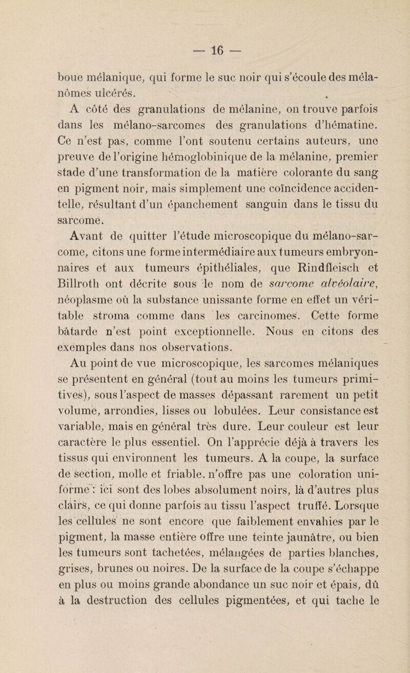 boue mélanique, qui forme le suc noir qui s’écoule des méla¬ nomes ulcérés. A côté des granulations de mélanine, on trouve parfois dans les mélano-sarcomes des granulations d’hématine. Ce n’est pas, comme l’ont soutenu certains auteurs, une preuve de l’origine hémoglobinique de la mélanine, premier stade d’une transformation de la matière colorante du sang en pigment noir, mais simplement une coïncidence acciden¬ telle, résultant d’un épanchement sanguin dans le tissu du sarcome. Avant de quitter l’étude microscopique du mélano-sar- come, citons une forme intermédiaire aux tumeurs embryon¬ naires et aux tumeurs épithéliales, que Rindfleisch et Billroth ont décrite sous le nom de sarcome alvéolaire, néoplasme où la substance unissante forme en effet un véri¬ table stroma comme dans les carcinomes. Cette forme bâtarde n’est point exceptionnelle. Nous en citons des exemples dans nos observations. Au point de vue microscopique, les sarcomes mélaniques se présentent en général (tout au moins les tumeurs primi¬ tives), sous l’aspect de masses dépassant rarement un petit volume, arrondies, lisses ou lobulées. Leur consistance est variable, mais en général très dure. Leur couleur est leur caractère le plus essentiel. On l’apprécie déjà à travers les tissus qui environnent les tumeurs. A la coupe, la surface de section, molle et friable, n’offre pas une coloration uni¬ forme : ici sont des lobes absolument noirs, là d’autres plus clairs, ce qui donne parfois au tissu l’aspect truffé. Lorsque les cellules ne sont encore que faiblement envahies par le pigment, la masse entière offre une teinte jaunâtre, ou bien les tumeurs sont tachetées, mélangées de parties blanches, grises, brunes ou noires. De la surface de la coupe s’échappe en plus ou moins grande abondance un suc noir et épais, dû à la destruction des cellules pigmentées, et qui tache le