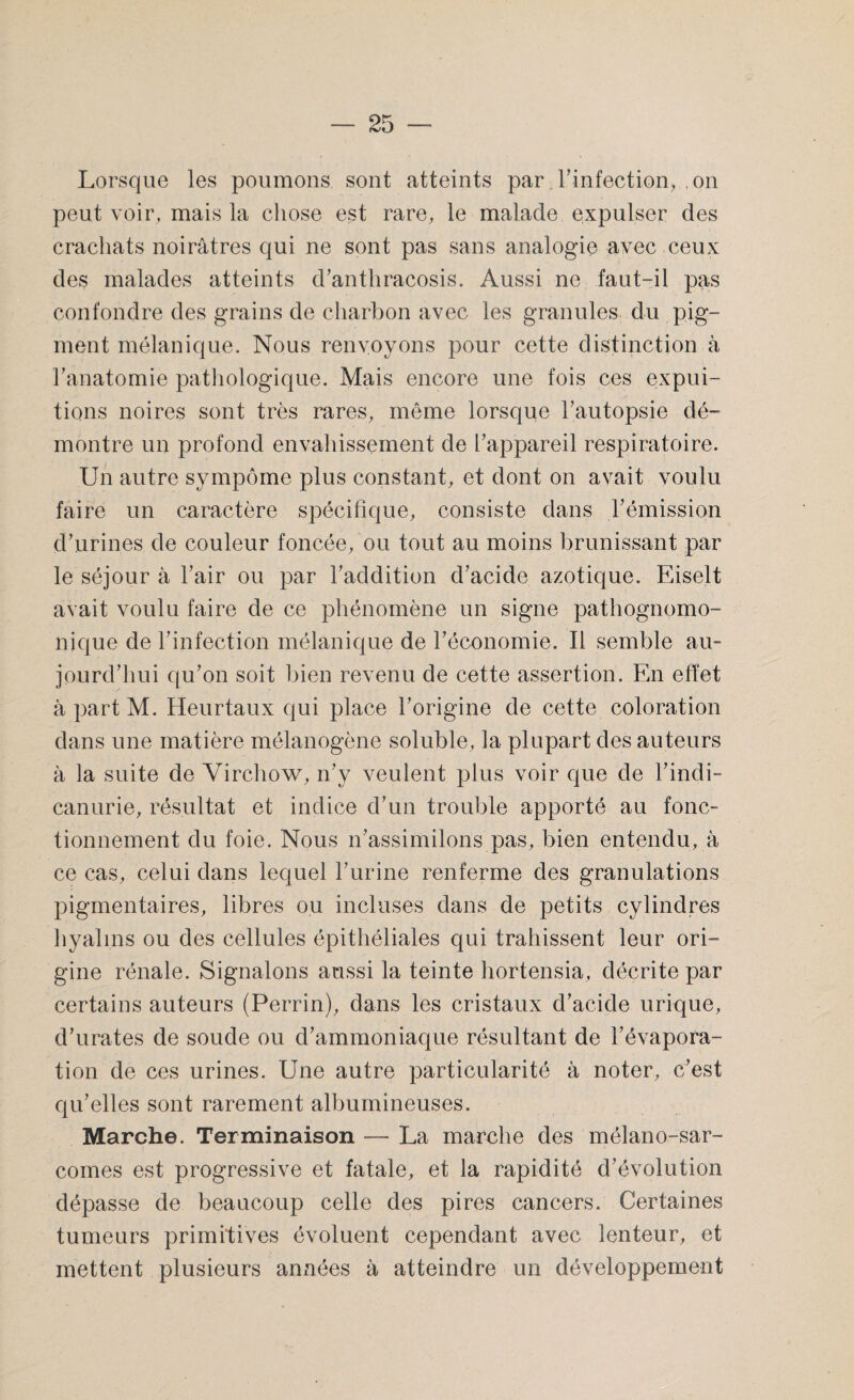 Lorsque les poumons sont atteints par. l'infection, ,011 peut voir, mais la chose est rare, le malade expulser des crachats noirâtres qui ne sont pas sans analogie avec ceux des malades atteints d’anthracosis. Aussi ne faut-il pas confondre des grains de charbon avec les granules du pig¬ ment mélanique. Nous renvoyons pour cette distinction à l'anatomie pathologique. Mais encore une fois ces expui- tions noires sont très rares, même lorsque l’autopsie dé¬ montre un profond envahissement de l’appareil respiratoire. Un autre sympôme plus constant, et dont on avait voulu faire un caractère spécifique, consiste dans l’émission d’urines de couleur foncée, ou tout au moins brunissant par le séjour à l’air ou par l’addition d’acide azotique. Eiselt avait voulu faire de ce phénomène un signe pathognomo¬ nique de l’infection mélanique de l’économie. Il semble au¬ jourd’hui qu’on soit bien revenu de cette assertion. En effet à part M. Heurtaux qui place l’origine de cette coloration dans une matière mélanogène soluble, la plupart des auteurs à la suite de Virchow, n’y veulent plus voir que de hindi- canurie, résultat et indice d’un trouble apporté au fonc¬ tionnement du foie. Nous n’assimilons pas, bien entendu, à ce cas, celui dans lequel l’urine renferme des granulations pigmentaires, libres ou incluses dans de petits cylindres hyalins ou des cellules épithéliales qui trahissent leur ori¬ gine rénale. Signalons aussi la teinte hortensia, décrite par certains auteurs (Perrin), dans les cristaux d’acide urique, d’urates de soude ou d’ammoniaque résultant de l’évapora¬ tion de ces urines. Une autre particularité à noter, c’est qu’elles sont rarement albumineuses. Marche. Terminaison — La marche des mélano-sar- comes est progressive et fatale, et la rapidité d’évolution dépasse de beaucoup celle des pires cancers. Certaines tumeurs primitives évoluent cependant avec lenteur, et mettent plusieurs années à atteindre un développement