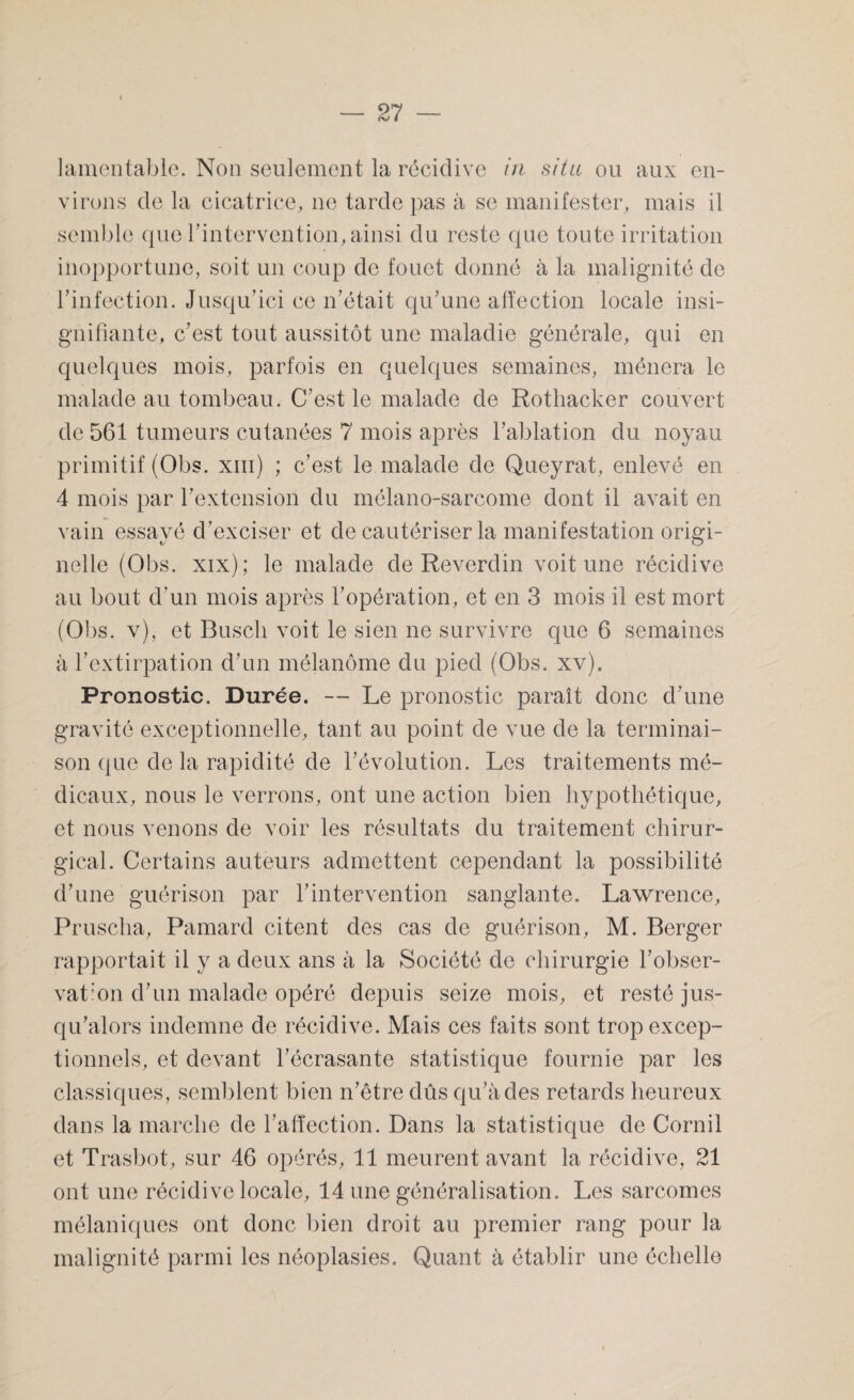 lamentable. Non seulement la récidive in situ ou aux en¬ virons de la cicatrice, ne tarde pas à se manifester, mais il semble que l'intervention, ainsi du reste que toute irritation inopportune, soit un coup de fouet donné à la malignité de l'infection. Jusqu'ici ce n'était qu'une affection locale insi¬ gnifiante, c'est tout aussitôt une maladie générale, qui en quelques mois, parfois en quelques semaines, mènera le malade au tombeau. C'est le malade de Rothacker couvert de 561 tumeurs cutanées 7 mois après l’ablation du noyau primitif (Obs. xm) ; c’est le malade de Queyrat, enlevé en 4 mois par l'extension du mélano-sarcome dont il avait en vain essayé d'exciser et de cautériser la manifestation origi¬ nelle (Obs. xix); le malade de Reverdin voit une récidive au bout d'un mois après l’opération, et en 3 mois il est mort (Obs. v), et Buscli voit le sien ne survivre que 6 semaines à l’extirpation d'un mélanome du pied (Obs. xv). Pronostic. Durée. — Le pronostic paraît donc d'une gravité exceptionnelle, tant au point de vue de la terminai¬ son que de la rapidité de l'évolution. Les traitements mé¬ dicaux, nous le verrons, ont une action bien hypothétique, et nous venons de voir les résultats du traitement chirur¬ gical. Certains auteurs admettent cependant la possibilité d'une guérison par l'intervention sanglante. Lawrence, Pruscha, Pamard citent des cas de guérison, M. Berger rapportait il y a deux ans à la Société de chirurgie l'obser¬ vation d'un malade opéré depuis seize mois, et resté jus¬ qu'alors indemne de récidive. Mais ces faits sont trop excep¬ tionnels, et devant l’écrasante statistique fournie par les classiques, semblent bien n'être dûs qu'à des retards heureux dans la marche de l'affection. Dans la statistique de Corail et Trasbot, sur 46 opérés, 11 meurent avant la récidive, 21 ont une récidive locale, 14 une généralisation. Les sarcomes mélaniques ont donc bien droit au premier rang pour la malignité parmi les néoplasies. Quant à établir une échelle