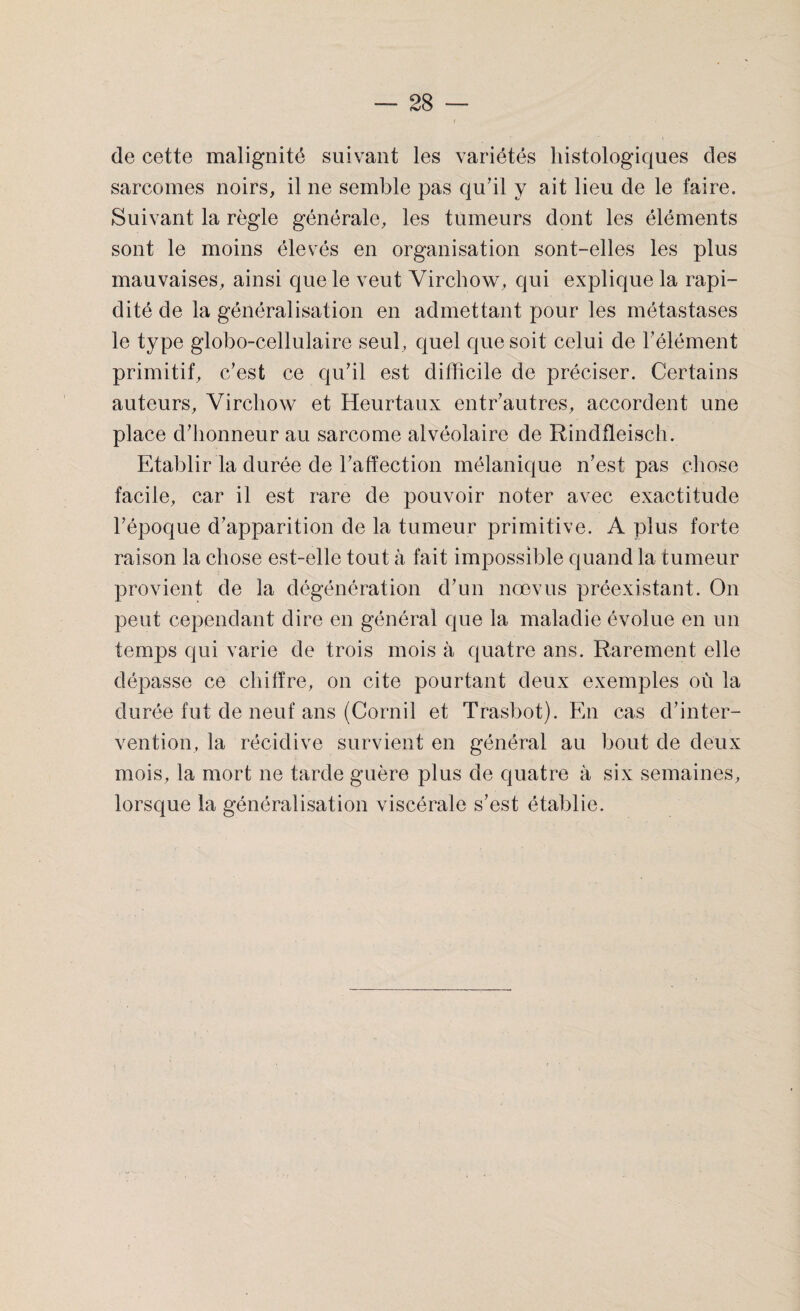 de cette malignité suivant les variétés histologiques des sarcomes noirs, il ne semble pas qu’il y ait lieu de le faire. Suivant la règle générale, les tumeurs dont les éléments sont le moins élevés en organisation sont-elles les plus mauvaises, ainsi que le veut Virchow, qui explique la rapi¬ dité de la généralisation en admettant pour les métastases le type globo-cellulaire seul, quel que soit celui de l’élément primitif, c’est ce qu’il est difficile de préciser. Certains auteurs, Virchow et Heurtaux entr’autres, accordent une place d’honneur au sarcome alvéolaire de Rindfleisch. Etablir la durée de l’affection mélanique n’est pas chose facile, car il est rare de pouvoir noter avec exactitude l’époque d’apparition de la tumeur primitive. A plus forte raison la chose est-elle tout à fait impossible quand la tumeur provient de la dégénération d’un nœvus préexistant. On peut cependant dire en général que la maladie évolue en un temps qui varie de trois mois à quatre ans. Rarement elle dépasse ce chiffre, on cite pourtant deux exemples où la durée fut de neuf ans (Corail et Trasbot). En cas d’inter¬ vention, la récidive survient en général au bout de deux mois, la mort ne tarde guère plus de quatre à six semaines, lorsque la généralisation viscérale s’est établie.