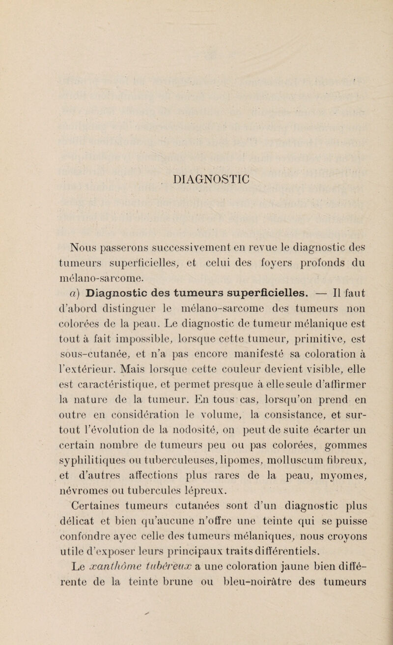 DIAGNOSTIC Nous passerons successivement en revue le diagnostic des tumeurs superficielles, et celui des foyers profonds du mélano-sarcome. ci) Diagnostic des tumeurs superficielles. — Il faut d’abord distinguer le mélano-sarcome des tumeurs non colorées de la peau. Le diagnostic de tumeur mélanique est tout à fait impossible, lorsque cette tumeur, primitive, est sous-cutanée, et n’a pas encore manifesté sa coloration à l’extérieur. Mais lorsque cette couleur devient visible, elle est caractéristique, et permet presque à elle seule d’affirmer la nature de la tumeur. En tous cas, lorsqu’on prend en outre en considération le volume, la consistance, et sur¬ tout l’évolution de la nodosité, on peut de suite écarter un certain nombre de tumeurs peu ou pas colorées, gommes syphilitiques ou tuberculeuses, lipomes, molluscum fibreux, et d’autres affections plus rares de la peau, myomes, névromes ou tubercules lépreux. Certaines tumeurs cutanées sont d’un diagnostic plus délicat et bien qu’aucune n’offre une teinte qui se puisse confondre ayec celle des tumeurs mélaniques, nous croyons utile d’exposer leurs principaux traits différentiels. Le xanthôme tubéreux a une coloration jaune bien diffé¬ rente de la teinte brune ou bleu-noirâtre des tumeurs