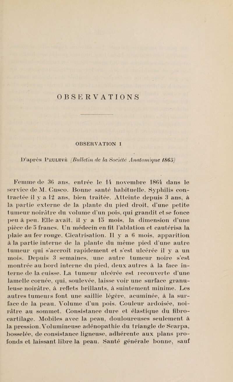 OBSERVATIONS OBSERVATION I D’après Peulevé (Bulletin de la Société Anatomique 1865) Femme de 36 ans. entrée le 14 novembre 1864 dans le service de M. Cnsco. Bonne santé habituelle. Syphilis con¬ tractée il y a 1*2 ans, bien traitée. Atteinte depuis 3 ans, à la partie externe de la plante du pied droit, d’une petite tumeur noirâtre du volume d’un pois, qui grandit et se fonce peu à peu. Elle avait, il y a 13 mois, la dimension d’une pièce de 3 francs. Un médecin en fit l’ablation et cautérisa la plaie au fer rouge. Cicatrisation. Il y a 6 mois, apparition à la partie interne de la plante du même pied d’une autre tumeur qui s’accroît rapidement et s’est ulcérée il y a un mois. Depuis 3 semaines, une autre tumeur noire s’est montrée au bord interne du pied, deux autres à la face in¬ terne de la cuisse. La tumeur ulcérée est recouverte d’une lamelle cornée, qui, soulevée, laisse voir une surface granu¬ leuse noirâtre, à reflets brillants, à suintement minime. Les autres tumeurs font une saillie légère, acuminée, à la sur¬ face de la peau. Volume d’un pois. Couleur ardoisée, noi¬ râtre au sommet. Consistance dure et élastique du fibro- cartilage. Mobiles avec la peau, douloureuses seulement à la pression. Volumineuse adénopathie du triangle de Scarpa, bosselée, de consistance ligneuse, adhérente aux plans pro¬ fonds et laissant libre la peau. Santé générale bonne, sauf