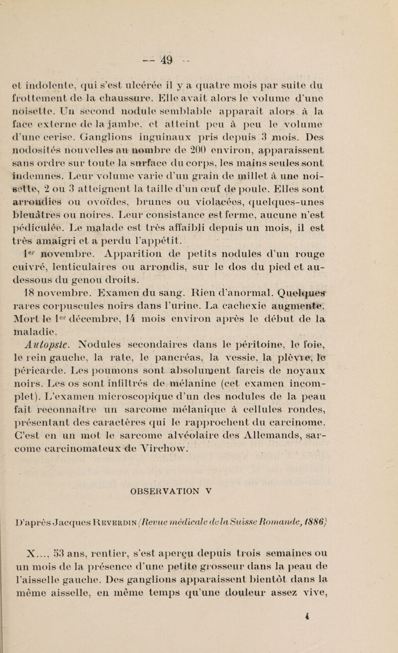 et indolente, qui s’est ulcérée il y a quatre mois par suite du frottement de la chaussure. Elle avait alors le volume d’une noisette. Un second nodule semblable apparait alors à la face externe de la jambe, et alleint peu à peu le volume d'une cerise. Ganglions inguinaux pris depuis 3 mois. Des nodosités nouvelles au nombre de 200 environ, apparaissent sans ordre sur toute la surface du corps, les mains seules sont indemnes. Leur volume varie d’un grain de millet à une noi¬ sette, 2 ou 3 atteignent la taille d’un œuf de poule. Elles sont arrondies ou ovoïdes, brunes ou violacées, quelques-unes bleuâtres ou noires. Leur consistance est ferme, aucune n’est pédiculée. Le malade est très affaibli depuis un mois, il est très amaigri et a perdu l’appétit. 1C1 novembre. Apparition de petits nodules d’un rouge cuivré, lenticulaires ou arrondis, sur le dos du pied et au- dessous du genou droits. 18 novembre. Examen du sang. Rien d’anormal. Quelques rares corpuscules noirs dans l’urine. La cachexie augmente. Mort le lcl décembre, 14 mois environ après le début de la maladie. Autopsie. Nodules secondaires dans le péritoine, le foie, le rein gauche, la rate, le pancréas, la vessie, la plèvie, le péricarde. Les poumons sont absolument farcis de noyaux noirs. Les os sont infiltrés de mélanine (cet examen incom¬ plet). L’examen microscopique d’un des nodules de la peau fait reconnaître un sarcome mélanique à cellules rondes, présentant des caractères qui le rapprochent du carcinome. C’est en un mot le sarcome alvéolaire des Allemands, sar¬ come carcinomateux de Yircliow. OBSERVATION V D’après Jacques Reverdin (Revue médicale delà Suisse Romande, 1886) X..., 53 ans, rentier, s’est aperçu depuis trois semaines ou un mois de la présence d’une petite grosseur dans la peau de l’aisselle gauche. Des ganglions apparaissent bientôt dans la même aisselle, en même temps qu’une douleur assez vive, 4