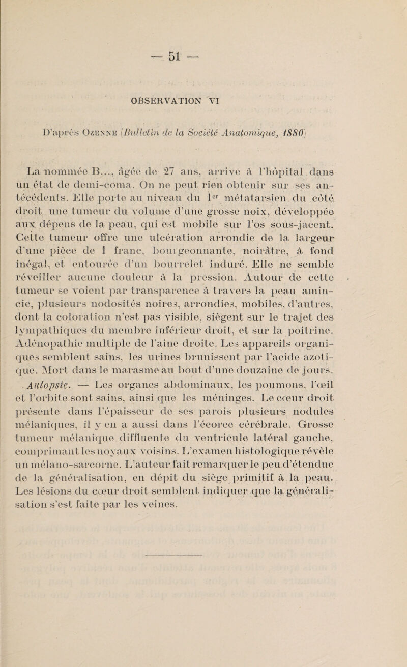 OBSERVATION VI D’après Ozenne [Bulletin de la Société Anatomique, 1SS0 La nommée B..., âgée de 27 ans, arrive à l’hôpital dans nn étal de demi-coma. On ne peut rien obtenir sur ses an¬ técédents. Elle porte au niveau du 1er métatarsien du côté droit une tumeur du volume d’une grosse noix, développée aux dépens de la peau, qui est mobile sur l’os sous-jacent. Cette tumeur offre une ulcération arrondie de la largeur d’une pièce de 1 franc, bourgeonnante, noirâtre, à fond inégal, et entourée d’un bourrelet induré. Elle ne semble réveiller aucune douleur à la pression. Autour de cette tumeur se voient par transparence à travers la peau amin¬ cie, plusieurs nodosités noires, arrondies, mobiles, d’autres, dont la coloration n’est pas visible, siègent sur le trajet des iympathiques du membre inférieur droit, et sur la poitrine. Adénopathie multiple de l’aine droite. Les appareils organi¬ ques semblent sains, les urines brunissent par l’acide azoti¬ que. Mort dans le marasme au bout d’une douzaine de jours. Autopsie. — Les organes abdominaux, les poumons, l’œil et l’orbite sont sains, ainsi que les méninges. Le cœur droit présente dans l’épaisseur de ses parois plusieurs nodules mélaniques, il y en a aussi dans l'écorce cérébrale. Grosse tumeur mélanique diffluente du ventricule latéral gauche, comprimant les noyaux voisins. L’examen histologique révèle un mélano-sarcorne. L’auteur fait remarquer le peu d’étendue de la généralisation, en dépit du siège primitif à la peau. Les lésions du cœur droit semblent indiquer que la générali¬ sation s’est faite par les veines.